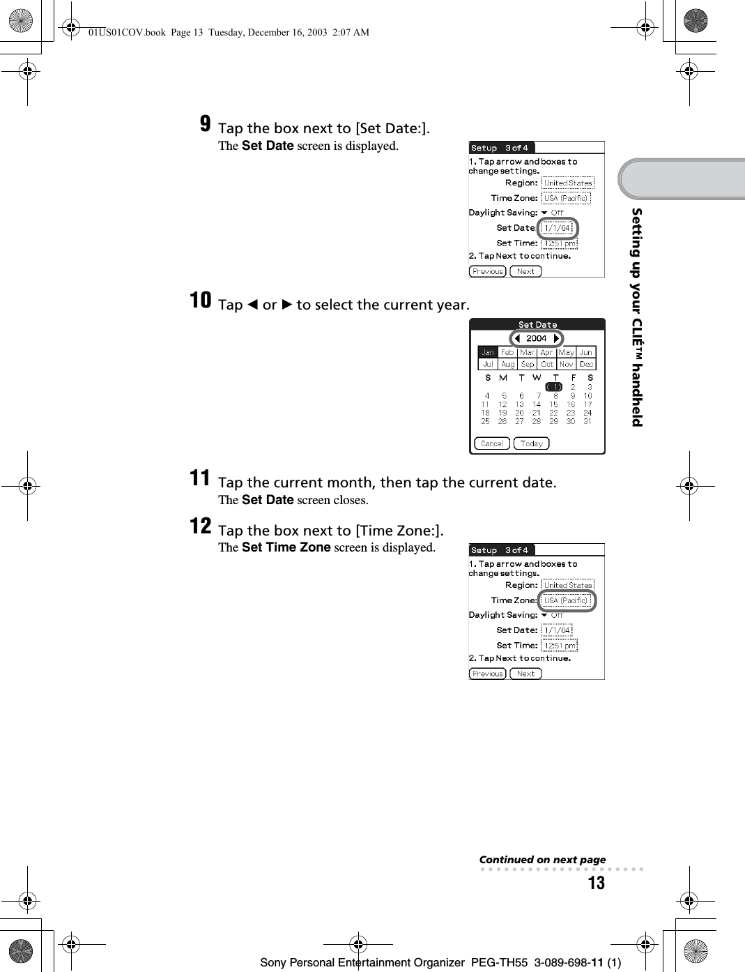 13Sony Personal Entertainment Organizer  PEG-TH55  3-089-698-11 (1)Setting up your CLIÉ™ handheld9Tap the box next to [Set Date:].The Set Date screen is displayed.10 Tap b or B to select the current year.11 Tap the current month, then tap the current date.The Set Date screen closes.12 Tap the box next to [Time Zone:].The Set Time Zone screen is displayed.Continued on next page• • • • • • • • • • • • • • • • • • • • •01US01COV.book  Page 13  Tuesday, December 16, 2003  2:07 AM