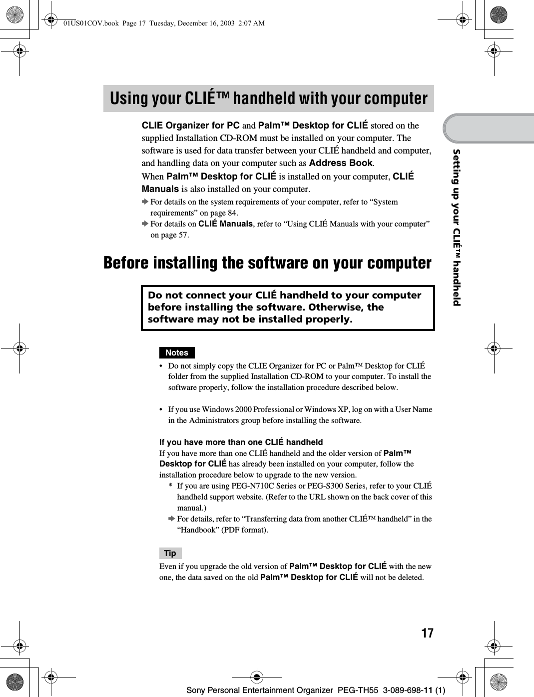 17Sony Personal Entertainment Organizer PEG-TH55 3-089-698-11 (1)Setting up your CLIÉ™ handheldCLIE Organizer for PC and Palm™ Desktop for CLIÉ stored on the supplied Installation CD-ROM must be installed on your computer. The software is used for data transfer between your CLIÉ handheld and computer, and handling data on your computer such as Address Book.When Palm™ Desktop for CLIÉ is installed on your computer, CLIÉ Manuals is also installed on your computer.bFor details on the system requirements of your computer, refer to “System requirements” on page 84.bFor details on CLIÉ Manuals, refer to “Using CLIÉ Manuals with your computer” on page 57.Before installing the software on your computerNotes• Do not simply copy the CLIE Organizer for PC or Palm™ Desktop for CLIÉ folder from the supplied Installation CD-ROM to your computer. To install the software properly, follow the installation procedure described below.• If you use Windows 2000 Professional or Windows XP, log on with a User Name in the Administrators group before installing the software.If you have more than one CLIÉ handheldIf you have more than one CLIÉ handheld and the older version of Palm™ Desktop for CLIÉ has already been installed on your computer, follow the installation procedure below to upgrade to the new version.* If you are using PEG-N710C Series or PEG-S300 Series, refer to your CLIÉ handheld support website. (Refer to the URL shown on the back cover of this manual.)bFor details, refer to “Transferring data from another CLIÉ™ handheld” in the “Handbook” (PDF format).TipEven if you upgrade the old version of Palm™ Desktop for CLIÉ with the new one, the data saved on the old Palm™ Desktop for CLIÉ will not be deleted.Using your CLIÉ™ handheld with your computerDo not connect your CLIÉ handheld to your computer before installing the software. Otherwise, the software may not be installed properly.01US01COV.book Page 17 Tuesday, December 16, 2003 2:07 AM