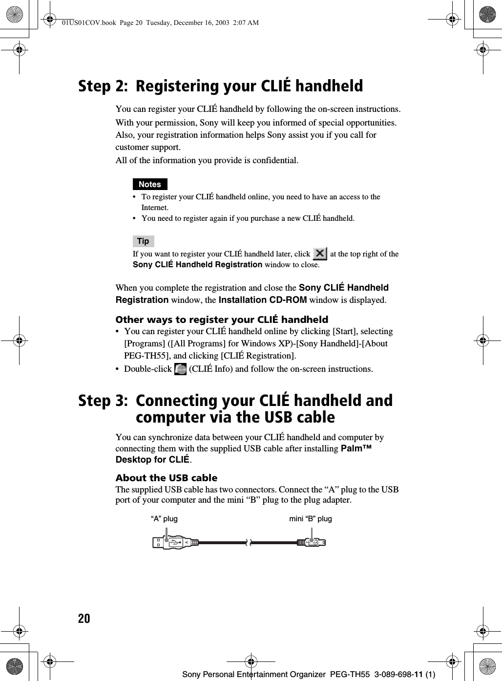 20Sony Personal Entertainment Organizer  PEG-TH55  3-089-698-11 (1)Step 2: Registering your CLIÉ handheldYou can register your CLIÉ handheld by following the on-screen instructions.With your permission, Sony will keep you informed of special opportunities. Also, your registration information helps Sony assist you if you call for customer support. All of the information you provide is confidential.Notes• To register your CLIÉ handheld online, you need to have an access to the Internet.• You need to register again if you purchase a new CLIÉ handheld.Tip If you want to register your CLIÉ handheld later, click   at the top right of the Sony CLIÉ Handheld Registration window to close.When you complete the registration and close the Sony CLIÉ Handheld Registration window, the Installation CD-ROM window is displayed.Other ways to register your CLIÉ handheld• You can register your CLIÉ handheld online by clicking [Start], selecting [Programs] ([All Programs] for Windows XP)-[Sony Handheld]-[About PEG-TH55], and clicking [CLIÉ Registration].• Double-click   (CLIÉ Info) and follow the on-screen instructions.Step 3: Connecting your CLIÉ handheld and computer via the USB cableYou can synchronize data between your CLIÉ handheld and computer by connecting them with the supplied USB cable after installing Palm™ Desktop for CLIÉ.About the USB cableThe supplied USB cable has two connectors. Connect the “A” plug to the USB port of your computer and the mini “B” plug to the plug adapter.   “A” plug    mini “B” plug01US01COV.book  Page 20  Tuesday, December 16, 2003  2:07 AM