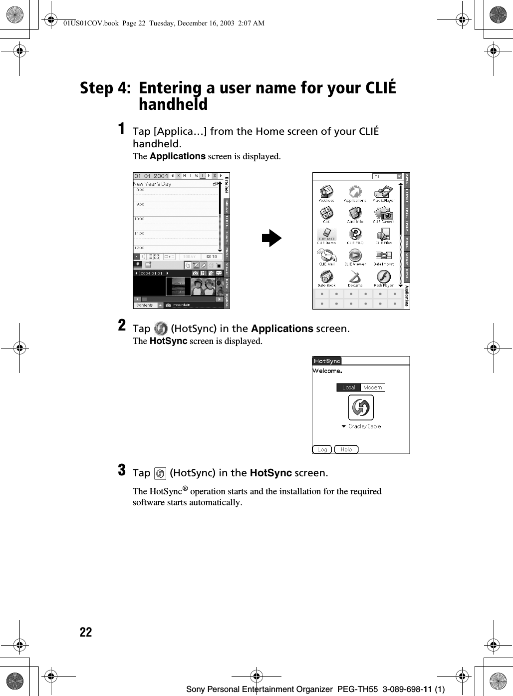 22Sony Personal Entertainment Organizer  PEG-TH55  3-089-698-11 (1)Step 4: Entering a user name for your CLIÉ handheld1Tap [Applica…] from the Home screen of your CLIÉ handheld.The Applications screen is displayed.2Tap   (HotSync) in the Applications screen.The HotSync screen is displayed.3Tap   (HotSync) in the HotSync screen.The HotSync® operation starts and the installation for the required software starts automatically.b01US01COV.book  Page 22  Tuesday, December 16, 2003  2:07 AM