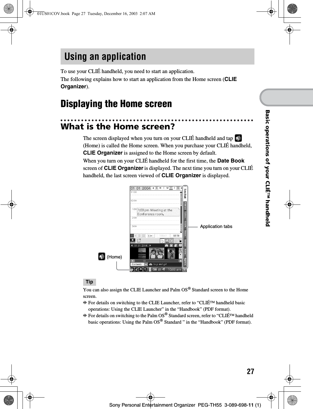27Sony Personal Entertainment Organizer PEG-TH55 3-089-698-11 (1)Basic operations of your CLIÉ™ handheldTo use your CLIÉ handheld, you need to start an application.The following explains how to start an application from the Home screen (CLIE Organizer).Displaying the Home screenWhat is the Home screen?The screen displayed when you turn on your CLIÉ handheld and tap (Home) is called the Home screen. When you purchase your CLIÉ handheld, CLIE Organizer is assigned to the Home screen by default. When you turn on your CLIÉ handheld for the first time, the Date Book screen of CLIE Organizer is displayed. The next time you turn on your CLIÉ handheld, the last screen viewed of CLIE Organizer is displayed.TipYou can also assign the CLIE Launcher and Palm OS® Standard screen to the Home screen.bFor details on switching to the CLIE Launcher, refer to “CLIÉ™ handheld basic operations: Using the CLIE Launcher” in the “Handbook” (PDF format).bFor details on switching to the Palm OS® Standard screen, refer to “CLIÉ™ handheld basic operations: Using the Palm OS® Standard ” in the “Handbook” (PDF format).Using an applicationApplication tabs (Home)01US01COV.book Page 27 Tuesday, December 16, 2003 2:07 AM