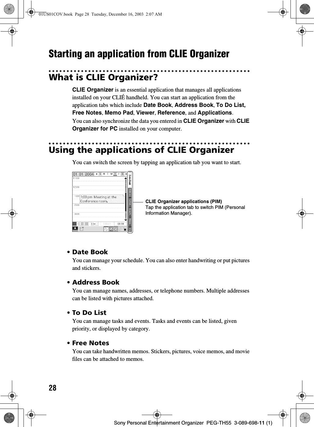 28Sony Personal Entertainment Organizer PEG-TH55 3-089-698-11 (1)Starting an application from CLIE OrganizerWhat is CLIE Organizer?CLIE Organizer is an essential application that manages all applications installed on your CLIÉ handheld. You can start an application from the application tabs which include Date Book, Address Book, To Do List, Free Notes, Memo Pad, Viewer, Reference, and Applications.You can also synchronize the data you entered in CLIE Organizer with CLIE Organizer for PC installed on your computer. Using the applications of CLIE OrganizerYou can switch the screen by tapping an application tab you want to start.• Date BookYou can manage your schedule. You can also enter handwriting or put pictures and stickers.• Address BookYou can manage names, addresses, or telephone numbers. Multiple addresses can be listed with pictures attached.•To Do ListYou can manage tasks and events. Tasks and events can be listed, given priority, or displayed by category.• Free Notes You can take handwritten memos. Stickers, pictures, voice memos, and movie files can be attached to memos.CLIE Organizer applications (PIM)Tap the application tab to switch PIM (Personal Information Manager).01US01COV.book Page 28 Tuesday, December 16, 2003 2:07 AM