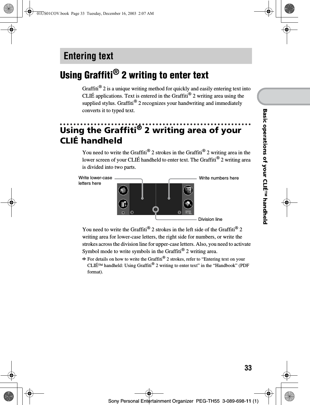 33Sony Personal Entertainment Organizer PEG-TH55 3-089-698-11 (1)Basic operations of your CLIÉ™ handheldUsing Graffiti® 2 writing to enter textGraffiti® 2 is a unique writing method for quickly and easily entering text into CLIÉ applications. Text is entered in the Graffiti® 2 writing area using the supplied stylus. Graffiti® 2 recognizes your handwriting and immediately converts it to typed text.Using the Graffiti® 2 writing area of your CLIÉ handheldYou need to write the Graffiti® 2 strokes in the Graffiti® 2 writing area in the lower screen of your CLIÉ handheld to enter text. The Graffiti® 2 writing area is divided into two parts. You need to write the Graffiti® 2 strokes in the left side of the Graffiti® 2 writing area for lower-case letters, the right side for numbers, or write the strokes across the division line for upper-case letters. Also, you need to activate Symbol mode to write symbols in the Graffiti® 2 writing area.bFor details on how to write the Graffiti® 2 strokes, refer to “Entering text on your CLIÉ™ handheld: Using Graffiti® 2 writing to enter text” in the “Handbook” (PDF format).Entering textWrite lower-case letters here Write numbers hereDivision line01US01COV.book Page 33 Tuesday, December 16, 2003 2:07 AM