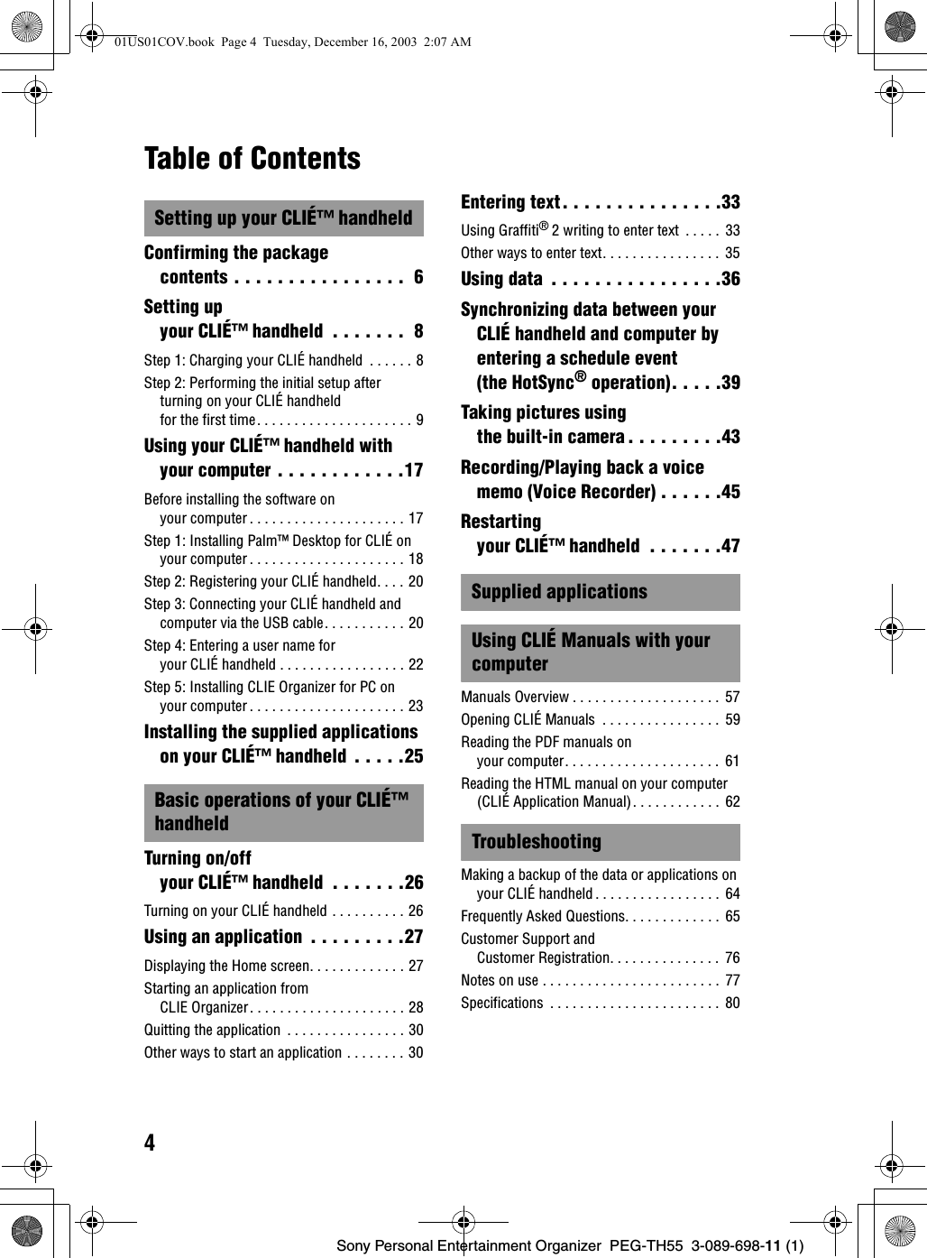 4Sony Personal Entertainment Organizer PEG-TH55 3-089-698-11 (1)Table of ContentsSetting up your CLIÉ™ handheldConfirming the package contents . . . . . . . . . . . . . . . . 6Setting up your CLIÉ™ handheld . . . . . . . 8Step 1: Charging your CLIÉ handheld . . . . . . 8Step 2: Performing the initial setup after turning on your CLIÉ handheld for the first time. . . . . . . . . . . . . . . . . . . . . 9Using your CLIÉ™ handheld with your computer . . . . . . . . . . . .17Before installing the software on your computer . . . . . . . . . . . . . . . . . . . . . 17Step 1: Installing Palm™ Desktop for CLIÉ on your computer . . . . . . . . . . . . . . . . . . . . . 18Step 2: Registering your CLIÉ handheld. . . . 20Step 3: Connecting your CLIÉ handheld and computer via the USB cable. . . . . . . . . . . 20Step 4: Entering a user name for your CLIÉ handheld . . . . . . . . . . . . . . . . . 22Step 5: Installing CLIE Organizer for PC on your computer . . . . . . . . . . . . . . . . . . . . . 23Installing the supplied applications on your CLIÉ™ handheld . . . . .25Basic operations of your CLIÉ™ handheldTurning on/off your CLIÉ™ handheld . . . . . . .26Turning on your CLIÉ handheld . . . . . . . . . . 26Using an application . . . . . . . . .27Displaying the Home screen. . . . . . . . . . . . . 27Starting an application from CLIE Organizer. . . . . . . . . . . . . . . . . . . . . 28Quitting the application . . . . . . . . . . . . . . . . 30Other ways to start an application . . . . . . . . 30Entering text. . . . . . . . . . . . . . .33Using Graffiti® 2 writing to enter text . . . . . 33Other ways to enter text. . . . . . . . . . . . . . . . 35Using data . . . . . . . . . . . . . . . .36Synchronizing data between your CLIÉ handheld and computer by entering a schedule event (the HotSync® operation). . . . .39Taking pictures using the built-in camera. . . . . . . . .43Recording/Playing back a voice memo (Voice Recorder) . . . . . .45Restarting your CLIÉ™ handheld . . . . . . .47Supplied applicationsUsing CLIÉ Manuals with your computerManuals Overview . . . . . . . . . . . . . . . . . . . . 57Opening CLIÉ Manuals . . . . . . . . . . . . . . . . 59Reading the PDF manuals on your computer. . . . . . . . . . . . . . . . . . . . . 61Reading the HTML manual on your computer (CLIÉ Application Manual). . . . . . . . . . . . 62TroubleshootingMaking a backup of the data or applications on your CLIÉ handheld . . . . . . . . . . . . . . . . . 64Frequently Asked Questions. . . . . . . . . . . . . 65Customer Support and Customer Registration. . . . . . . . . . . . . . . 76Notes on use . . . . . . . . . . . . . . . . . . . . . . . . 77Specifications . . . . . . . . . . . . . . . . . . . . . . . 8001US01COV.book Page 4 Tuesday, December 16, 2003 2:07 AM
