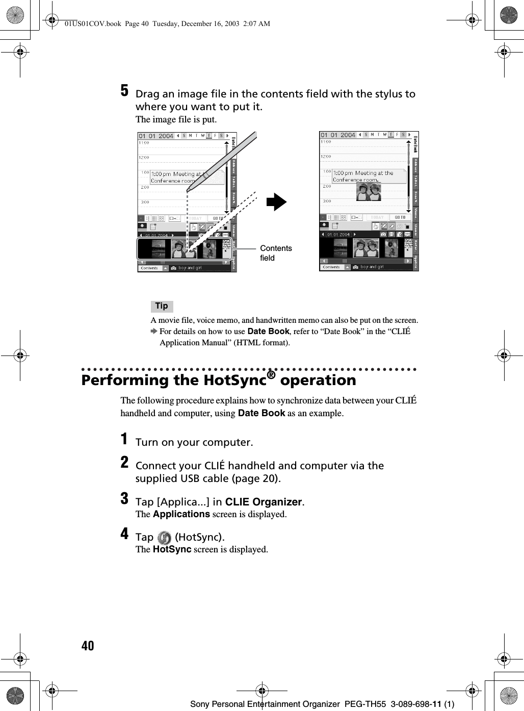 40Sony Personal Entertainment Organizer  PEG-TH55  3-089-698-11 (1)Performing the HotSync® operationThe following procedure explains how to synchronize data between your CLIÉ handheld and computer, using Date Book as an example.5Drag an image file in the contents field with the stylus to where you want to put it.The image file is put.TipA movie file, voice memo, and handwritten memo can also be put on the screen.bFor details on how to use Date Book, refer to “Date Book” in the “CLIÉ Application Manual” (HTML format).1Turn on your computer.2Connect your CLIÉ handheld and computer via the supplied USB cable (page 20).3Tap [Applica...] in CLIE Organizer.The Applications screen is displayed.4Tap  (HotSync).The HotSync screen is displayed.bContents field01US01COV.book  Page 40  Tuesday, December 16, 2003  2:07 AM