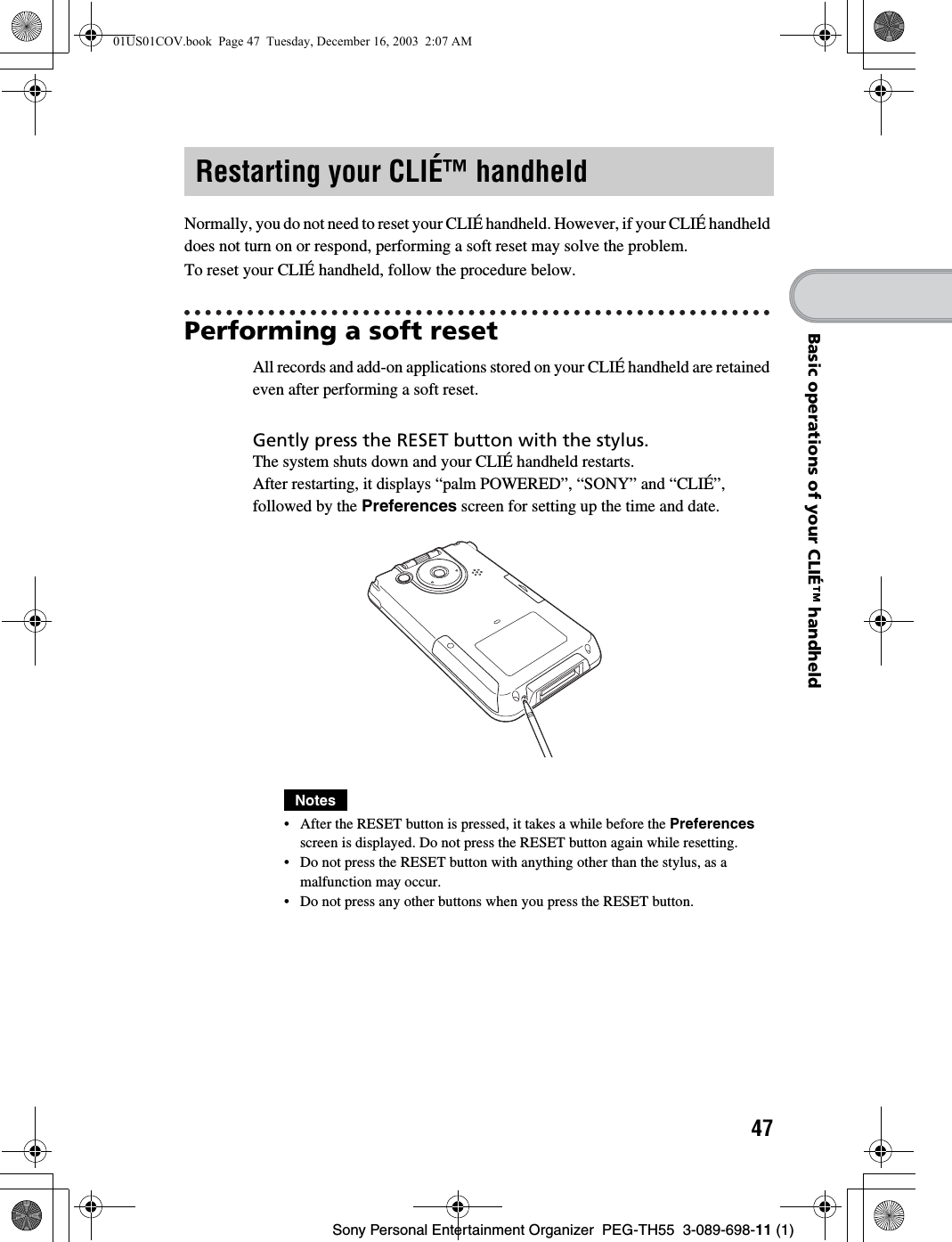 47Sony Personal Entertainment Organizer PEG-TH55 3-089-698-11 (1)Basic operations of your CLIÉ™ handheldNormally, you do not need to reset your CLIÉ handheld. However, if your CLIÉ handheld does not turn on or respond, performing a soft reset may solve the problem.To reset your CLIÉ handheld, follow the procedure below.Performing a soft resetAll records and add-on applications stored on your CLIÉ handheld are retained even after performing a soft reset.Notes• After the RESET button is pressed, it takes a while before the Preferences screen is displayed. Do not press the RESET button again while resetting.• Do not press the RESET button with anything other than the stylus, as a malfunction may occur.• Do not press any other buttons when you press the RESET button.Restarting your CLIÉ™ handheldGently press the RESET button with the stylus.The system shuts down and your CLIÉ handheld restarts.After restarting, it displays “palm POWERED”, “SONY” and “CLIÉ”, followed by the Preferences screen for setting up the time and date.01US01COV.book Page 47 Tuesday, December 16, 2003 2:07 AM