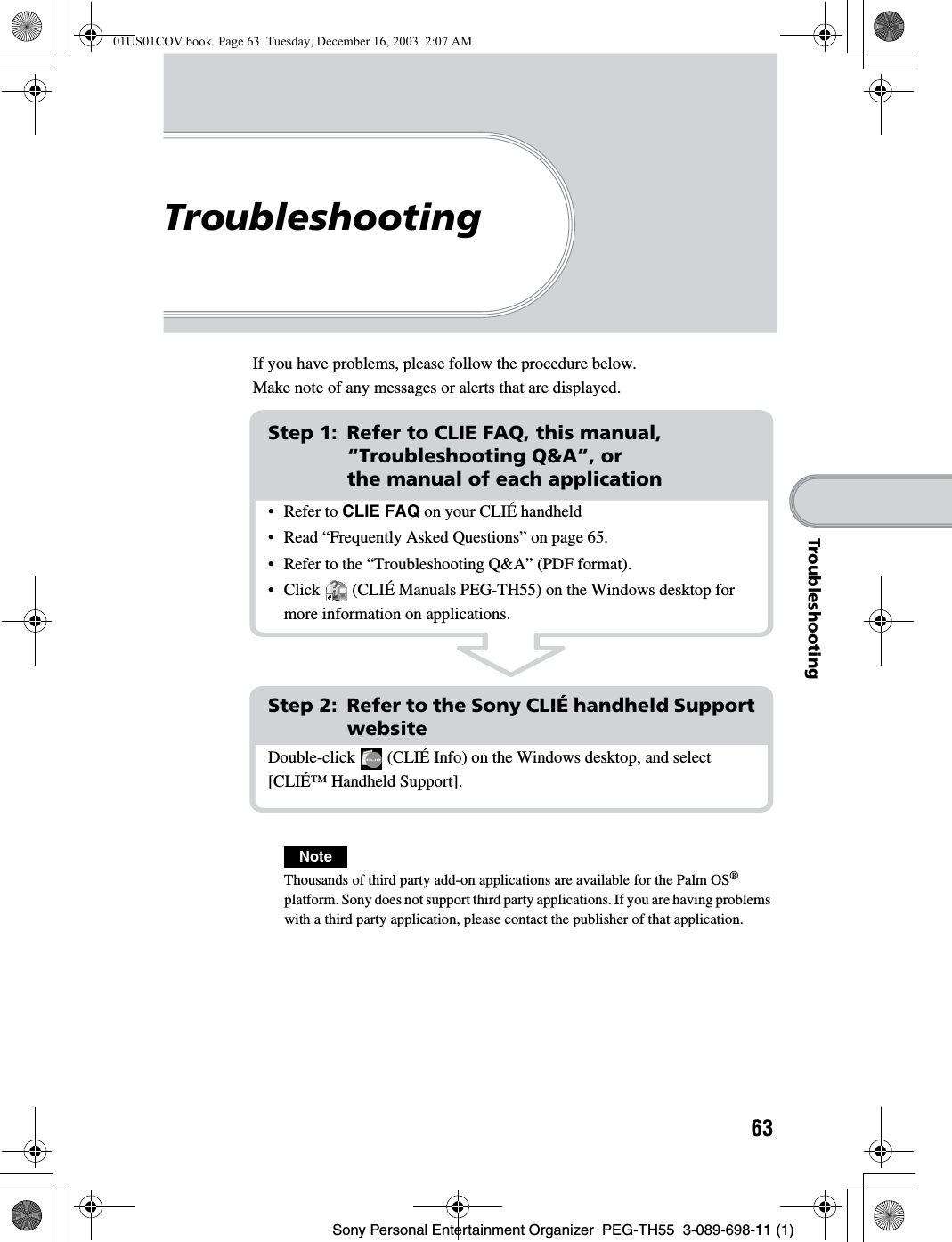 Sony Personal Entertainment Organizer  PEG-TH55  3-089-698-11 (1)63TroubleshootingTroubleshootingIf you have problems, please follow the procedure below.Make note of any messages or alerts that are displayed.NoteThousands of third party add-on applications are available for the Palm OS® platform. Sony does not support third party applications. If you are having problems with a third party application, please contact the publisher of that application.Step 1: Refer to CLIE FAQ, this manual, “Troubleshooting Q&amp;A”, or the manual of each applicationStep 2: Refer to the Sony CLIÉ handheld Support websiteDouble-click   (CLIÉ Info) on the Windows desktop, and select [CLIÉ™ Handheld Support].• Refer to CLIE FAQ on your CLIÉ handheld• Read “Frequently Asked Questions” on page 65.• Refer to the “Troubleshooting Q&amp;A” (PDF format).• Click   (CLIÉ Manuals PEG-TH55) on the Windows desktop for more information on applications.01US01COV.book  Page 63  Tuesday, December 16, 2003  2:07 AM