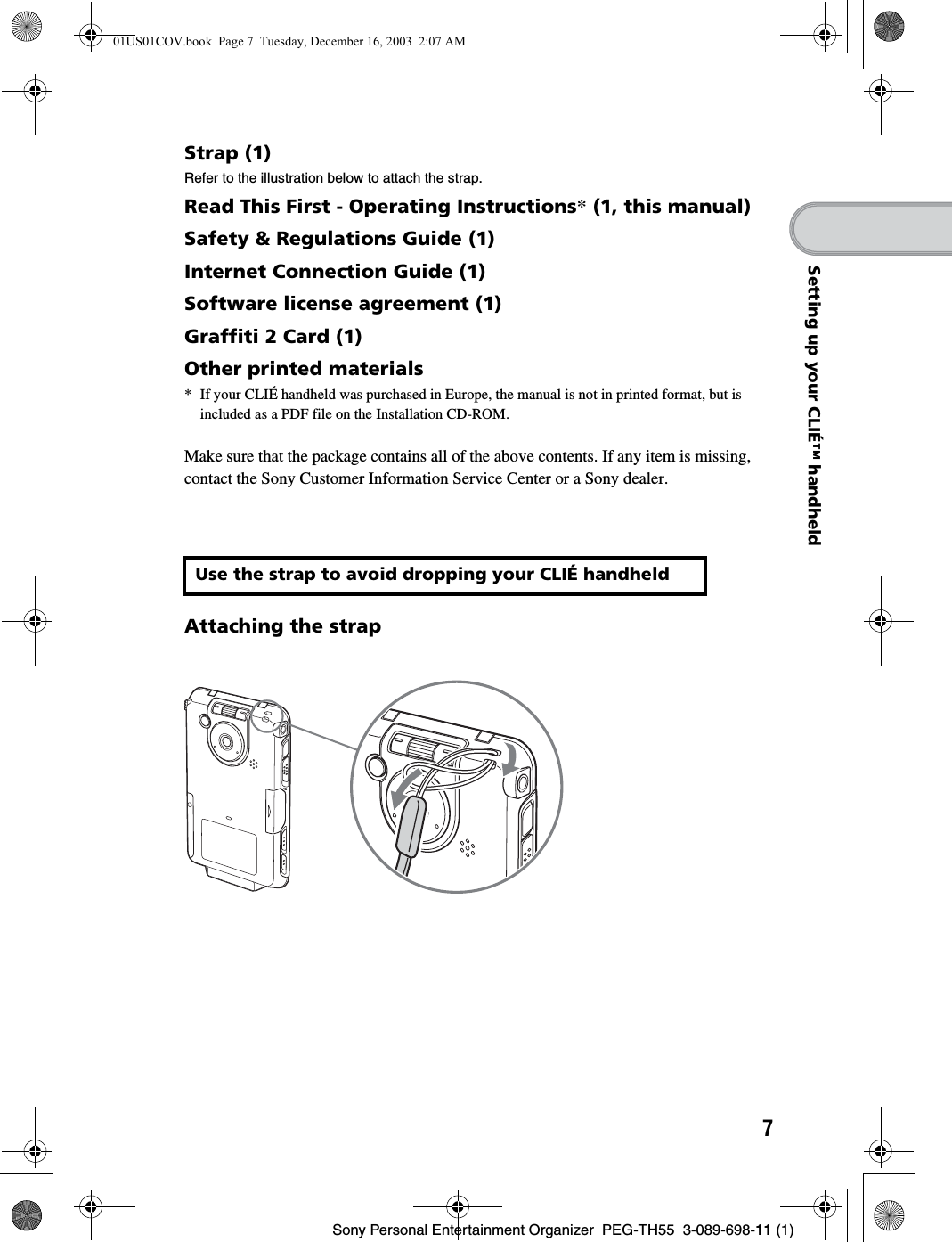 7Sony Personal Entertainment Organizer PEG-TH55 3-089-698-11 (1)Setting up your CLIÉ™ handheldStrap (1)Refer to the illustration below to attach the strap.Read This First - Operating Instructions* (1, this manual)Safety & Regulations Guide (1)Internet Connection Guide (1)Software license agreement (1)Graffiti 2 Card (1)Other printed materials* If your CLIÉ handheld was purchased in Europe, the manual is not in printed format, but is included as a PDF file on the Installation CD-ROM.Make sure that the package contains all of the above contents. If any item is missing, contact the Sony Customer Information Service Center or a Sony dealer.Attaching the strapUse the strap to avoid dropping your CLIÉ handheld01US01COV.book Page 7 Tuesday, December 16, 2003 2:07 AM