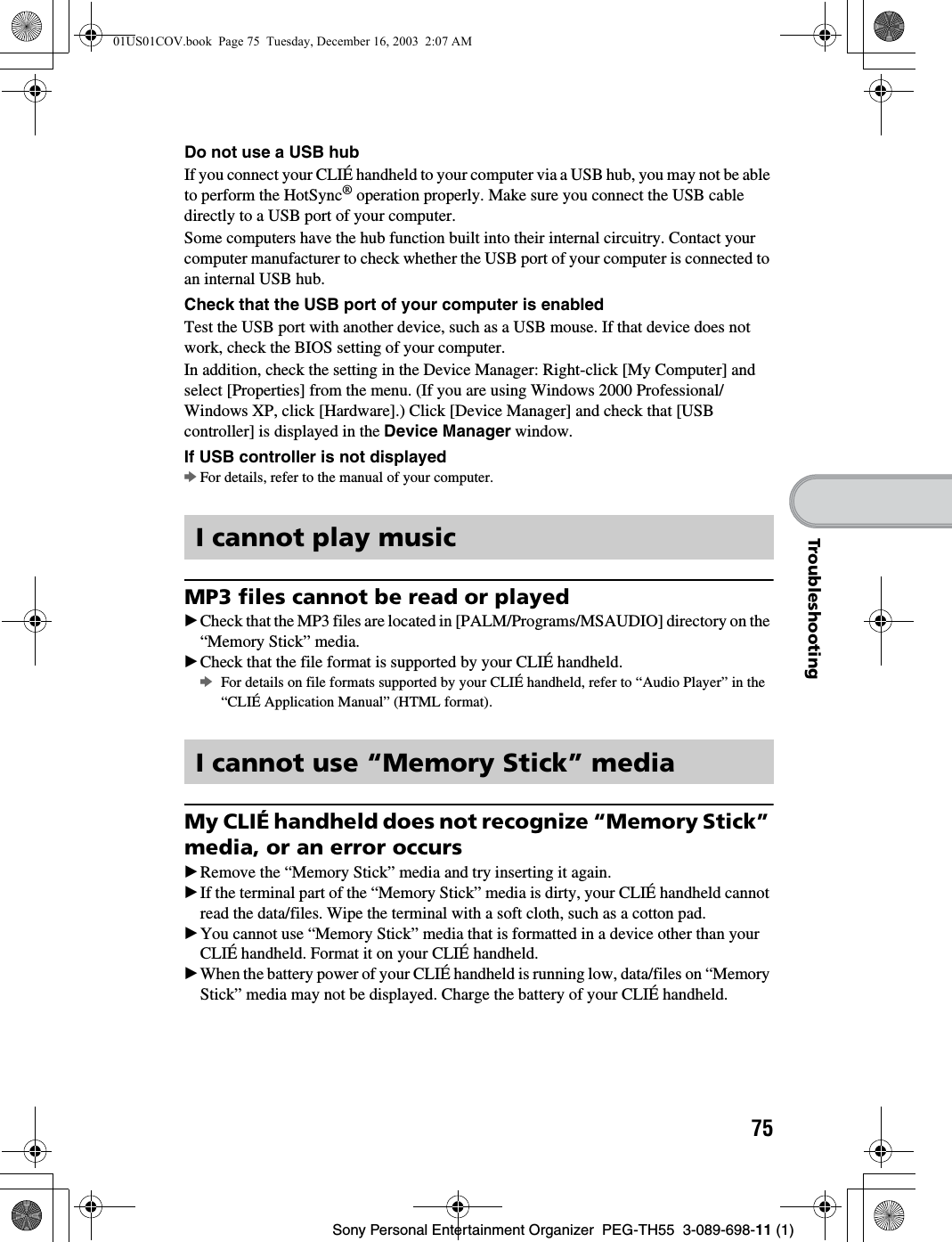 75Sony Personal Entertainment Organizer  PEG-TH55  3-089-698-11 (1)TroubleshootingDo not use a USB hubIf you connect your CLIÉ handheld to your computer via a USB hub, you may not be able to perform the HotSync® operation properly. Make sure you connect the USB cable directly to a USB port of your computer. Some computers have the hub function built into their internal circuitry. Contact your computer manufacturer to check whether the USB port of your computer is connected to an internal USB hub.Check that the USB port of your computer is enabledTest the USB port with another device, such as a USB mouse. If that device does not work, check the BIOS setting of your computer.In addition, check the setting in the Device Manager: Right-click [My Computer] and select [Properties] from the menu. (If you are using Windows 2000 Professional/Windows XP, click [Hardware].) Click [Device Manager] and check that [USB controller] is displayed in the Device Manager window.If USB controller is not displayedbFor details, refer to the manual of your computer.MP3 files cannot be read or playedBCheck that the MP3 files are located in [PALM/Programs/MSAUDIO] directory on the “Memory Stick” media.BCheck that the file format is supported by your CLIÉ handheld.bFor details on file formats supported by your CLIÉ handheld, refer to “Audio Player” in the “CLIÉ Application Manual” (HTML format).My CLIÉ handheld does not recognize “Memory Stick” media, or an error occursBRemove the “Memory Stick” media and try inserting it again.BIf the terminal part of the “Memory Stick” media is dirty, your CLIÉ handheld cannot read the data/files. Wipe the terminal with a soft cloth, such as a cotton pad.BYou cannot use “Memory Stick” media that is formatted in a device other than your CLIÉ handheld. Format it on your CLIÉ handheld.BWhen the battery power of your CLIÉ handheld is running low, data/files on “Memory Stick” media may not be displayed. Charge the battery of your CLIÉ handheld.I cannot play musicI cannot use “Memory Stick” media01US01COV.book  Page 75  Tuesday, December 16, 2003  2:07 AM