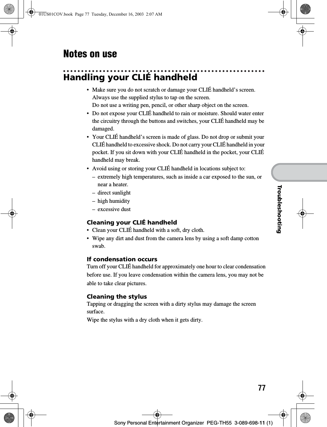 77Sony Personal Entertainment Organizer PEG-TH55 3-089-698-11 (1)TroubleshootingNotes on useHandling your CLIÉ handheld• Make sure you do not scratch or damage your CLIÉ handheld’s screen. Always use the supplied stylus to tap on the screen.Do not use a writing pen, pencil, or other sharp object on the screen.• Do not expose your CLIÉ handheld to rain or moisture. Should water enter the circuitry through the buttons and switches, your CLIÉ handheld may be damaged.• Your CLIÉ handheld’s screen is made of glass. Do not drop or submit your CLIÉ handheld to excessive shock. Do not carry your CLIÉ handheld in your pocket. If you sit down with your CLIÉ handheld in the pocket, your CLIÉ handheld may break.• Avoid using or storing your CLIÉ handheld in locations subject to:– extremely high temperatures, such as inside a car exposed to the sun, or near a heater.– direct sunlight– high humidity– excessive dustCleaning your CLIÉ handheld• Clean your CLIÉ handheld with a soft, dry cloth.• Wipe any dirt and dust from the camera lens by using a soft damp cotton swab.If condensation occursTurn off your CLIÉ handheld for approximately one hour to clear condensationbefore use. If you leave condensation within the camera lens, you may not beable to take clear pictures.Cleaning the stylusTapping or dragging the screen with a dirty stylus may damage the screen surface.Wipe the stylus with a dry cloth when it gets dirty.01US01COV.book Page 77 Tuesday, December 16, 2003 2:07 AM