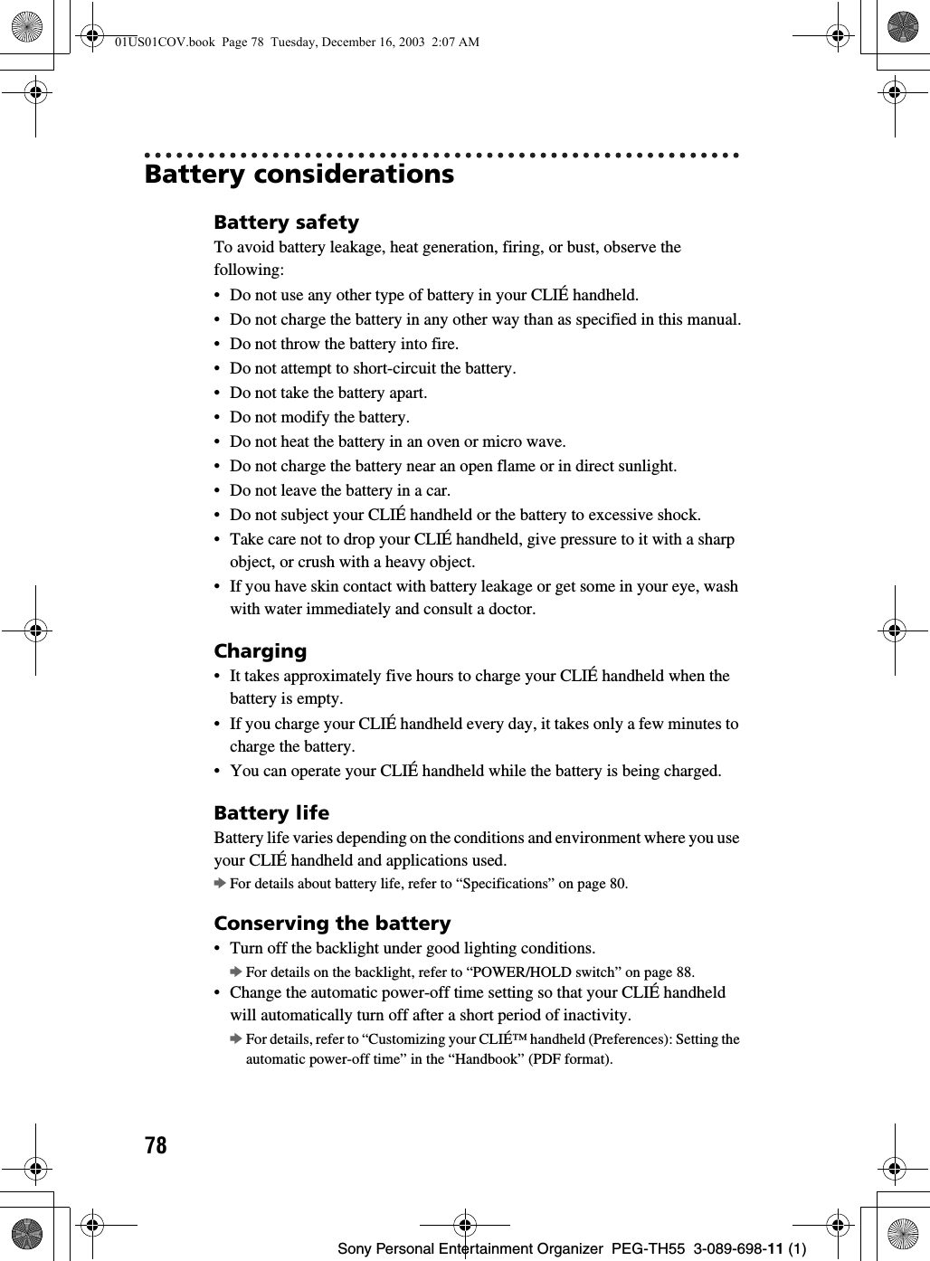 78Sony Personal Entertainment Organizer PEG-TH55 3-089-698-11 (1)Battery considerationsBattery safetyTo avoid battery leakage, heat generation, firing, or bust, observe the following:• Do not use any other type of battery in your CLIÉ handheld.• Do not charge the battery in any other way than as specified in this manual.• Do not throw the battery into fire.• Do not attempt to short-circuit the battery.• Do not take the battery apart.• Do not modify the battery.• Do not heat the battery in an oven or micro wave.• Do not charge the battery near an open flame or in direct sunlight.• Do not leave the battery in a car.• Do not subject your CLIÉ handheld or the battery to excessive shock.• Take care not to drop your CLIÉ handheld, give pressure to it with a sharp object, or crush with a heavy object.• If you have skin contact with battery leakage or get some in your eye, wash with water immediately and consult a doctor.Charging• It takes approximately five hours to charge your CLIÉ handheld when the battery is empty.• If you charge your CLIÉ handheld every day, it takes only a few minutes to charge the battery.• You can operate your CLIÉ handheld while the battery is being charged.Battery lifeBattery life varies depending on the conditions and environment where you use your CLIÉ handheld and applications used.bFor details about battery life, refer to “Specifications” on page 80.Conserving the battery• Turn off the backlight under good lighting conditions. bFor details on the backlight, refer to “POWER/HOLD switch” on page 88.• Change the automatic power-off time setting so that your CLIÉ handheld will automatically turn off after a short period of inactivity.bFor details, refer to “Customizing your CLIÉ™ handheld (Preferences): Setting the automatic power-off time” in the “Handbook” (PDF format).01US01COV.book Page 78 Tuesday, December 16, 2003 2:07 AM