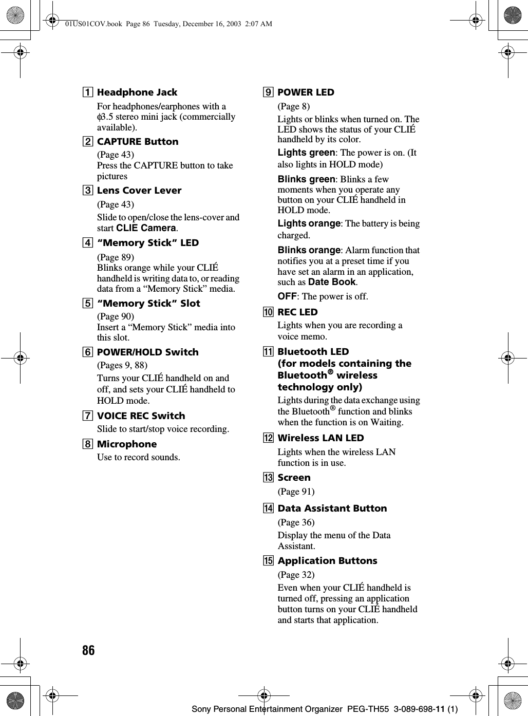 86Sony Personal Entertainment Organizer PEG-TH55 3-089-698-11 (1)AHeadphone JackFor headphones/earphones with a φ3.5 stereo mini jack (commercially available).BCAPTURE Button(Page 43)Press the CAPTURE button to take picturesCLens Cover Lever(Page 43)Slide to open/close the lens-cover and start CLIE Camera.D“Memory Stick” LED(Page 89)Blinks orange while your CLIÉ handheld is writing data to, or reading data from a “Memory Stick” media.E“Memory Stick” Slot(Page 90)Insert a “Memory Stick” media into this slot.FPOWER/HOLD Switch(Pages 9, 88)Turns your CLIÉ handheld on and off, and sets your CLIÉ handheld to HOLD mode.GVOICE REC SwitchSlide to start/stop voice recording.HMicrophoneUse to record sounds.IPOWER LED(Page 8)Lights or blinks when turned on. The LED shows the status of your CLIÉ handheld by its color.Lights green: The power is on. (It also lights in HOLD mode)Blinks green: Blinks a few moments when you operate any button on your CLIÉ handheld in HOLD mode.Lights orange: The battery is being charged.Blinks orange: Alarm function that notifies you at a preset time if you have set an alarm in an application, such as Date Book.OFF: The power is off.JREC LEDLights when you are recording a voice memo.KBluetooth LED(for models containing the Bluetooth® wireless technology only)Lights during the data exchange using the Bluetooth® function and blinks when the function is on Waiting.LWireless LAN LEDLights when the wireless LAN function is in use.MScreen(Page 91)NData Assistant Button(Page 36)Display the menu of the Data Assistant.OApplication Buttons(Page 32)Even when your CLIÉ handheld is turned off, pressing an application button turns on your CLIÉ handheld and starts that application.01US01COV.book Page 86 Tuesday, December 16, 2003 2:07 AM