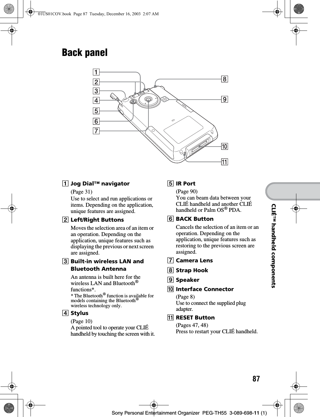 87Sony Personal Entertainment Organizer PEG-TH55 3-089-698-11 (1)CLIÉ™ handheld componentsBack panelAJog Dial™ navigator(Page 31)Use to select and run applications or items. Depending on the application, unique features are assigned.BLeft/Right ButtonsMoves the selection area of an item or an operation. Depending on the application, unique features such as displaying the previous or next screen are assigned.CBuilt-in wireless LAN and Bluetooth AntennaAn antenna is built here for the wireless LAN and Bluetooth® functions*.* The Bluetooth® function is available for models containing the Bluetooth® wireless technology only.DStylus(Page 10)A pointed tool to operate your CLIÉ handheld by touching the screen with it.EIR Port(Page 90)You can beam data between your CLIÉ handheld and another CLIÉ handheld or Palm OS® PDA.FBACK ButtonCancels the selection of an item or an operation. Depending on the application, unique features such as restoring to the previous screen are assigned. GCamera LensHStrap HookISpeakerJInterface Connector(Page 8)Use to connect the supplied plug adapter.KRESET Button(Pages 47, 48)Press to restart your CLIÉ handheld.01US01COV.book Page 87 Tuesday, December 16, 2003 2:07 AM