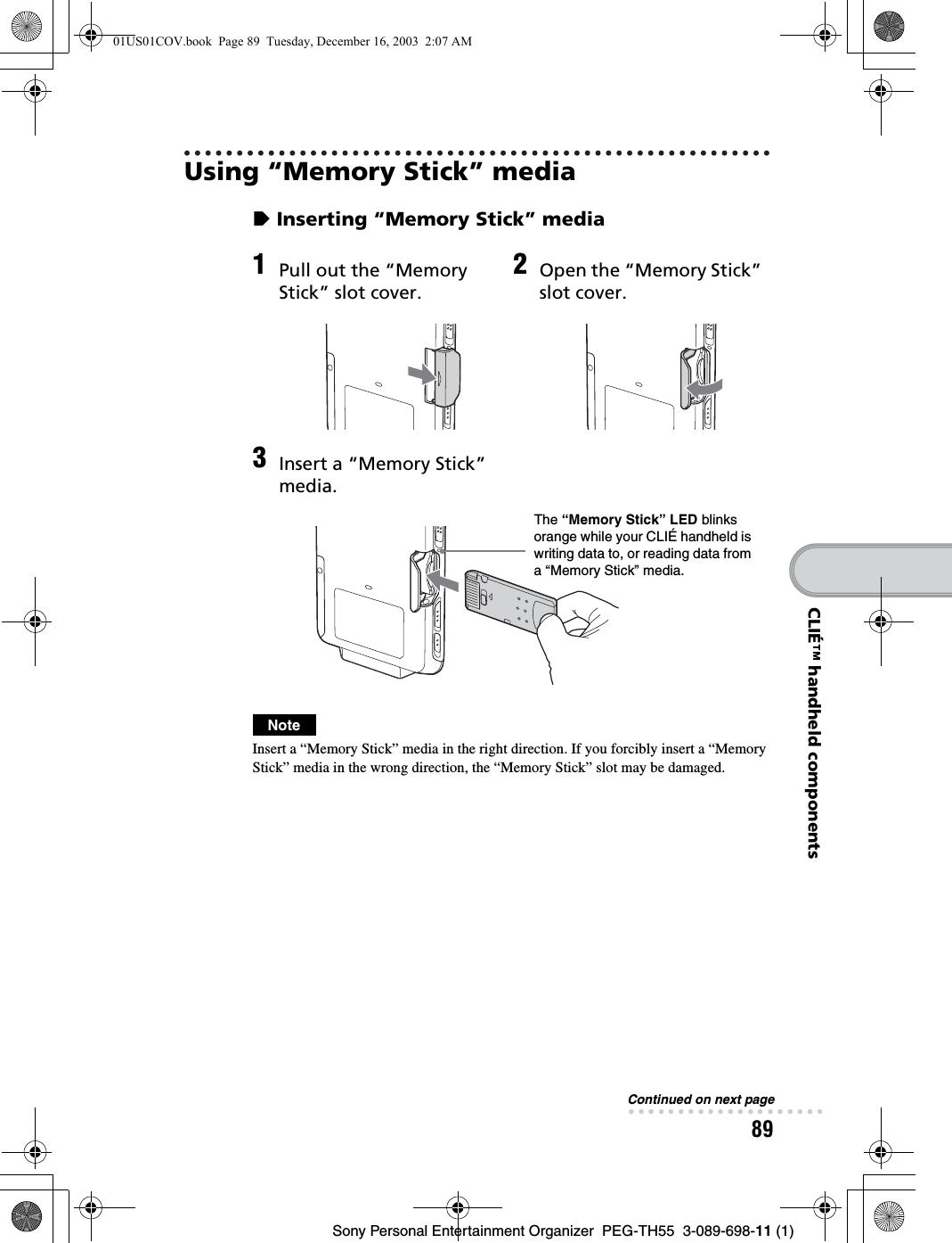 89Sony Personal Entertainment Organizer PEG-TH55 3-089-698-11 (1)CLIÉ™ handheld componentsUsing “Memory Stick” mediazInserting “Memory Stick” mediaNoteInsert a “Memory Stick” media in the right direction. If you forcibly insert a “Memory Stick” media in the wrong direction, the “Memory Stick” slot may be damaged.1Pull out the “Memory Stick” slot cover.2Open the “Memory Stick” slot cover.3Insert a “Memory Stick” media.The “Memory Stick” LED blinks orange while your CLIÉ handheld is writing data to, or reading data from a “Memory Stick” media.Continued on next page• • • • • • • • • • • • • • • • • • • •01US01COV.book Page 89 Tuesday, December 16, 2003 2:07 AM