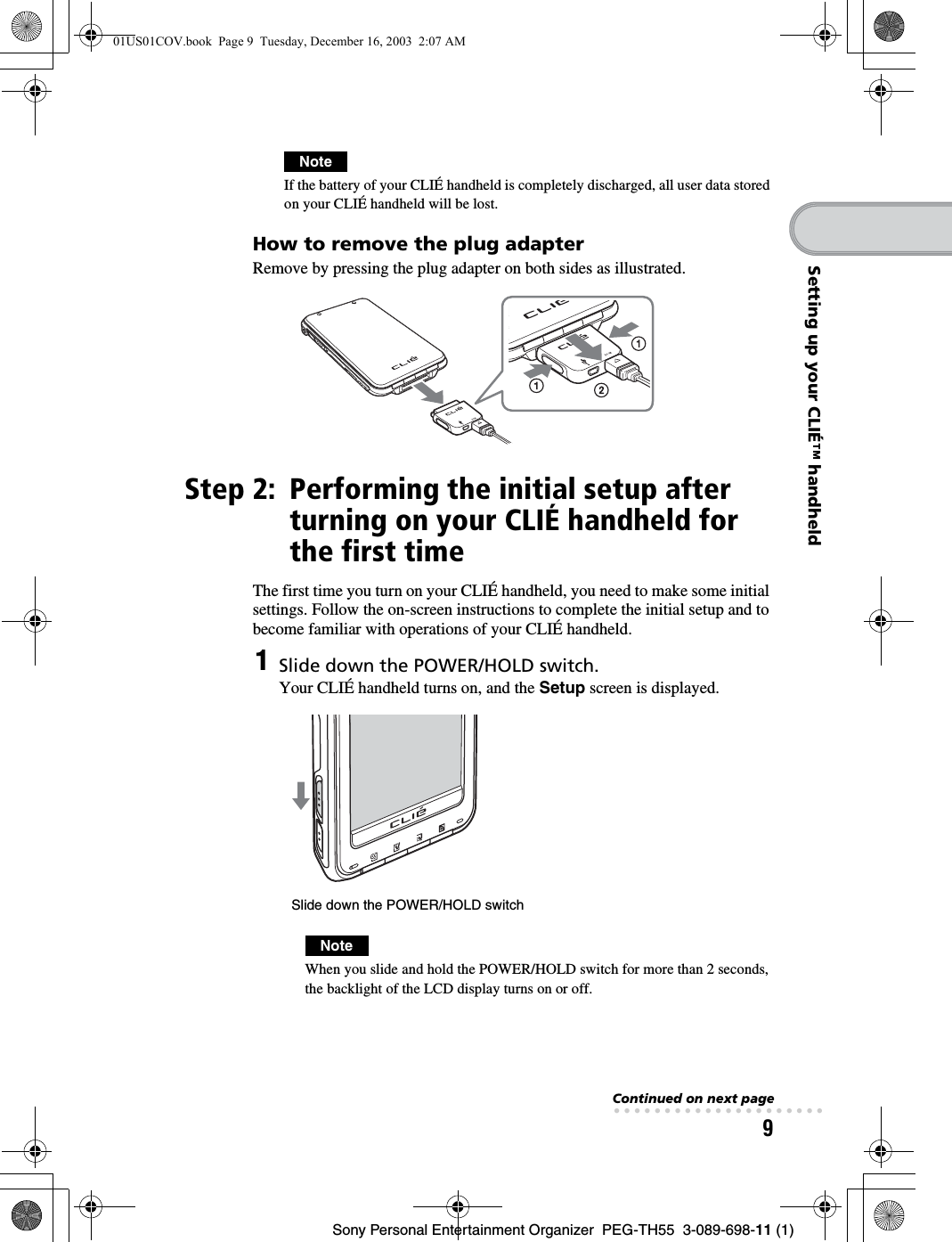 9Sony Personal Entertainment Organizer PEG-TH55 3-089-698-11 (1)Setting up your CLIÉ™ handheldNoteIf the battery of your CLIÉ handheld is completely discharged, all user data stored on your CLIÉ handheld will be lost.How to remove the plug adapterRemove by pressing the plug adapter on both sides as illustrated.Step 2: Performing the initial setup after turning on your CLIÉ handheld for the first timeThe first time you turn on your CLIÉ handheld, you need to make some initial settings. Follow the on-screen instructions to complete the initial setup and to become familiar with operations of your CLIÉ handheld.1Slide down the POWER/HOLD switch.Your CLIÉ handheld turns on, and the Setup screen is displayed.NoteWhen you slide and hold the POWER/HOLD switch for more than 2 seconds, the backlight of the LCD display turns on or off.Slide down the POWER/HOLD switchContinued on next page• • • • • • • • • • • • • • • • • • • • •01US01COV.book Page 9 Tuesday, December 16, 2003 2:07 AM