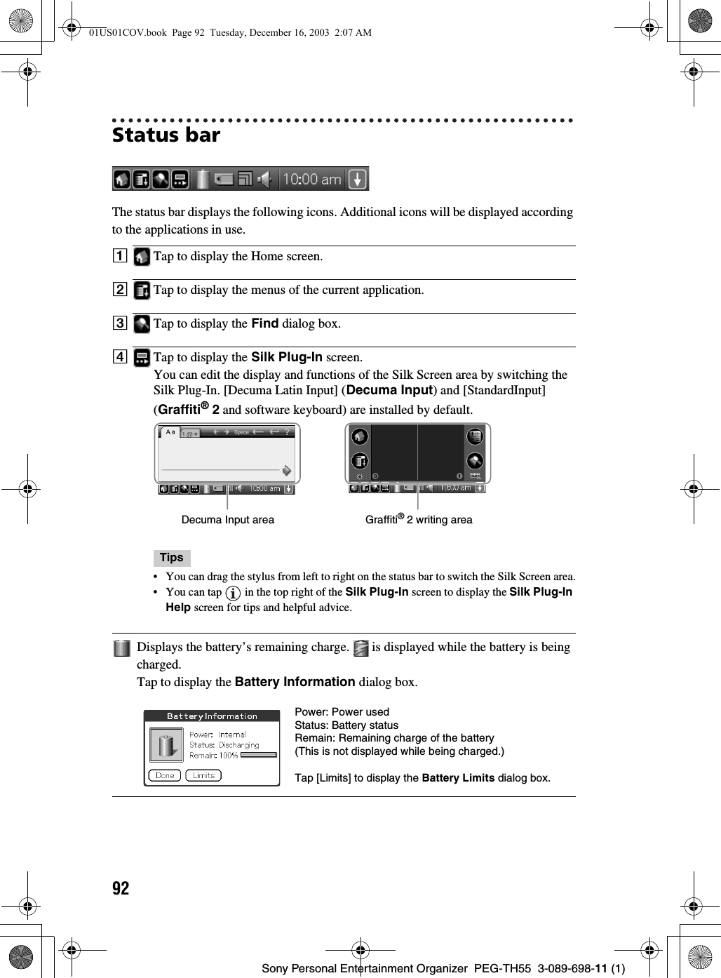 92Sony Personal Entertainment Organizer  PEG-TH55  3-089-698-11 (1)Status barThe status bar displays the following icons. Additional icons will be displayed according to the applications in use.ATap to display the Home screen.BTap to display the menus of the current application.CTap to display the Find dialog box.DTap to display the Silk Plug-In screen.You can edit the display and functions of the Silk Screen area by switching the Silk Plug-In. [Decuma Latin Input] (Decuma Input) and [StandardInput] (Graffiti® 2 and software keyboard) are installed by default.Tips• You can drag the stylus from left to right on the status bar to switch the Silk Screen area.• You can tap   in the top right of the Silk Plug-In screen to display the Silk Plug-In Help screen for tips and helpful advice.Displays the battery’s remaining charge.   is displayed while the battery is being charged.Tap to display the Battery Information dialog box.Decuma Input area Graffiti® 2 writing areaPower: Power usedStatus: Battery statusRemain: Remaining charge of the battery(This is not displayed while being charged.)Tap [Limits] to display the Battery Limits dialog box.01US01COV.book  Page 92  Tuesday, December 16, 2003  2:07 AM