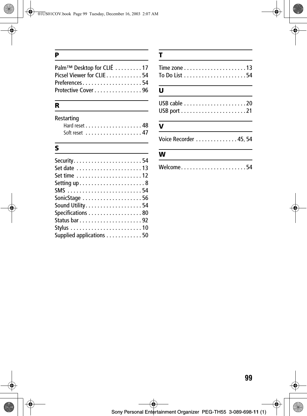 99Sony Personal Entertainment Organizer PEG-TH55 3-089-698-11 (1)PPalm™ Desktop for CLIÉ . . . . . . . . . 17Picsel Viewer for CLIE . . . . . . . . . . . . 54Preferences. . . . . . . . . . . . . . . . . . . . 54Protective Cover . . . . . . . . . . . . . . . . 96RRestartingHard reset . . . . . . . . . . . . . . . . . . . 48Soft reset . . . . . . . . . . . . . . . . . . . 47SSecurity. . . . . . . . . . . . . . . . . . . . . . . 54Set date . . . . . . . . . . . . . . . . . . . . . . 13Set time . . . . . . . . . . . . . . . . . . . . . . 12Setting up . . . . . . . . . . . . . . . . . . . . . . 8SMS . . . . . . . . . . . . . . . . . . . . . . . . . 54SonicStage . . . . . . . . . . . . . . . . . . . . 56Sound Utility. . . . . . . . . . . . . . . . . . . 54Specifications . . . . . . . . . . . . . . . . . . 80Status bar . . . . . . . . . . . . . . . . . . . . . 92Stylus . . . . . . . . . . . . . . . . . . . . . . . . 10Supplied applications . . . . . . . . . . . . 50TTime zone . . . . . . . . . . . . . . . . . . . . . 13To Do List . . . . . . . . . . . . . . . . . . . . .54UUSB cable . . . . . . . . . . . . . . . . . . . . . 20USB port . . . . . . . . . . . . . . . . . . . . . . 21VVoice Recorder . . . . . . . . . . . . . . 45, 54WWelcome. . . . . . . . . . . . . . . . . . . . . . 5401US01COV.book Page 99 Tuesday, December 16, 2003 2:07 AM