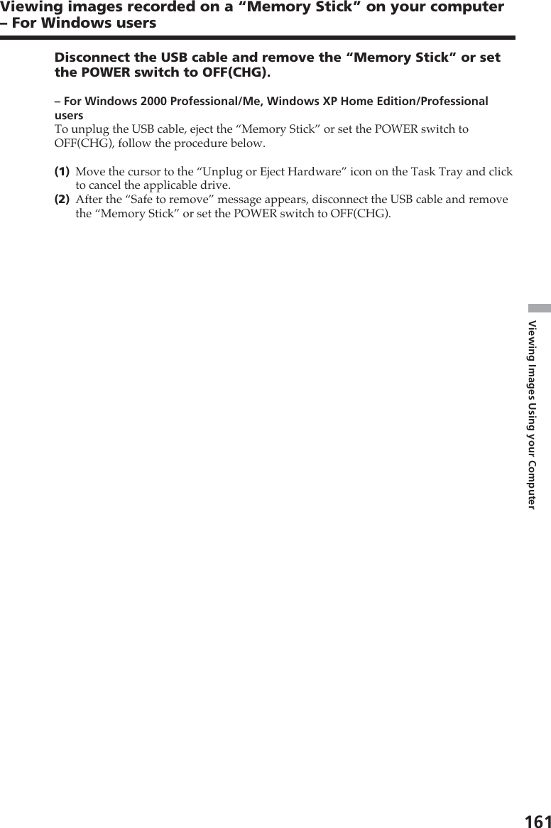 161Viewing Images Using your ComputerDisconnect the USB cable and remove the “Memory Stick” or setthe POWER switch to OFF(CHG).– For Windows 2000 Professional/Me, Windows XP Home Edition/ProfessionalusersTo unplug the USB cable, eject the “Memory Stick” or set the POWER switch toOFF(CHG), follow the procedure below.(1)Move the cursor to the “Unplug or Eject Hardware” icon on the Task Tray and clickto cancel the applicable drive.(2)After the “Safe to remove” message appears, disconnect the USB cable and removethe “Memory Stick” or set the POWER switch to OFF(CHG).Viewing images recorded on a “Memory Stick” on your computer– For Windows users