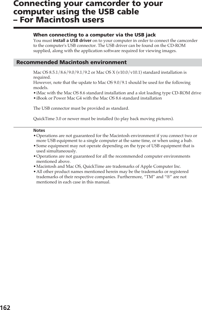 162Connecting your camcorder to yourcomputer using the USB cable– For Macintosh usersWhen connecting to a computer via the USB jackYou must install a USB driver on to your computer in order to connect the camcorderto the computer&apos;s USB connector. The USB driver can be found on the CD-ROMsupplied, along with the application software required for viewing images.Recommended Macintosh environmentMac OS 8.5.1/8.6/9.0/9.1/9.2 or Mac OS X (v10.0/v10.1) standard installation isrequired.However, note that the update to Mac OS 9.0/9.1 should be used for the followingmodels.•iMac with the Mac OS 8.6 standard installation and a slot loading type CD-ROM drive•iBook or Power Mac G4 with the Mac OS 8.6 standard installationThe USB connector must be provided as standard.QuickTime 3.0 or newer must be installed (to play back moving pictures).Notes•Operations are not guaranteed for the Macintosh environment if you connect two ormore USB equipment to a single computer at the same time, or when using a hub.•Some equipment may not operate depending on the type of USB equipment that isused simultaneously.•Operations are not guaranteed for all the recommended computer environmentsmentioned above.•Macintosh and Mac OS, QuickTime are trademarks of Apple Computer Inc.•All other product names mentioned herein may be the trademarks or registeredtrademarks of their respective companies. Furthermore, “TM” and “®” are notmentioned in each case in this manual.
