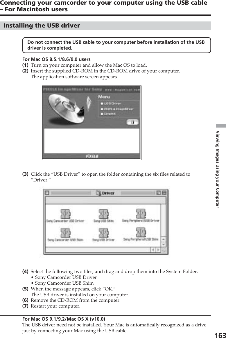 163Viewing Images Using your ComputerInstalling the USB driverDo not connect the USB cable to your computer before installation of the USBdriver is completed.For Mac OS 8.5.1/8.6/9.0 users(1)Turn on your computer and allow the Mac OS to load.(2)Insert the supplied CD-ROM in the CD-ROM drive of your computer.The application software screen appears.(3)Click the “USB Driver” to open the folder containing the six files related to“Driver.”(4)Select the following two files, and drag and drop them into the System Folder.•Sony Camcorder USB Driver•Sony Camcorder USB Shim(5)When the message appears, click “OK.”The USB driver is installed on your computer.(6)Remove the CD-ROM from the computer.(7)Restart your computer.For Mac OS 9.1/9.2/Mac OS X (v10.0)The USB driver need not be installed. Your Mac is automatically recognized as a drivejust by connecting your Mac using the USB cable.Connecting your camcorder to your computer using the USB cable– For Macintosh users