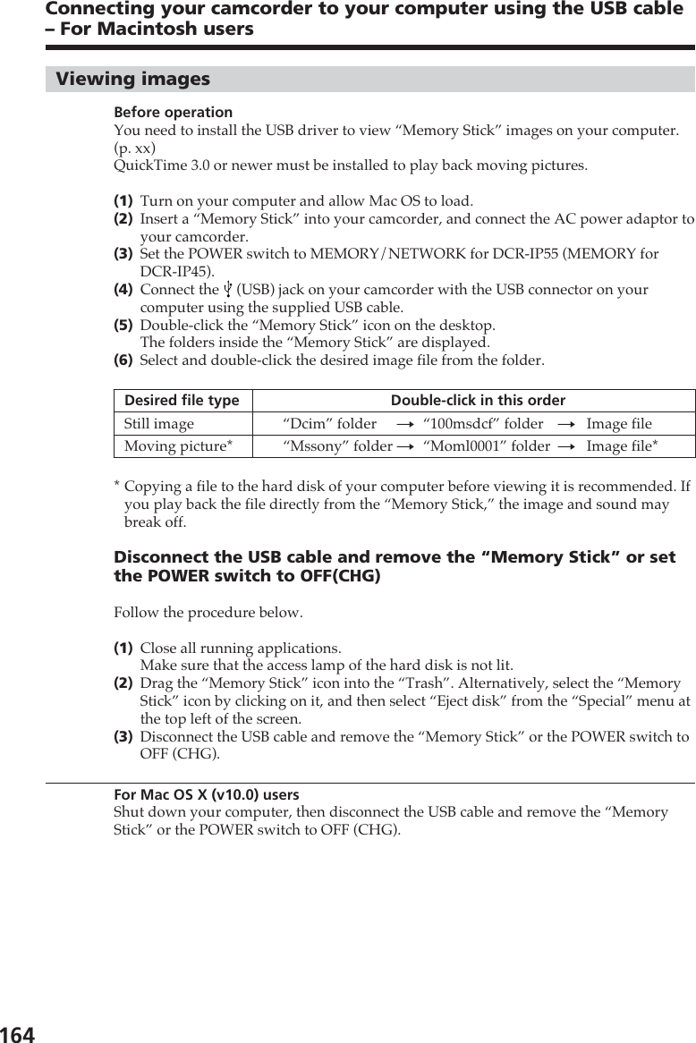 164Viewing imagesBefore operationYou need to install the USB driver to view “Memory Stick” images on your computer.(p. xx)QuickTime 3.0 or newer must be installed to play back moving pictures.(1)Turn on your computer and allow Mac OS to load.(2)Insert a “Memory Stick” into your camcorder, and connect the AC power adaptor toyour camcorder.(3)Set the POWER switch to MEMORY/NETWORK for DCR-IP55 (MEMORY forDCR-IP45).(4)Connect the   (USB) jack on your camcorder with the USB connector on yourcomputer using the supplied USB cable.(5)Double-click the “Memory Stick” icon on the desktop.The folders inside the “Memory Stick” are displayed.(6)Select and double-click the desired image file from the folder.Desired file type Double-click in this orderStill image “Dcim” folder t“100msdcf” folder tImage fileMoving picture* “Mssony” folder t“Moml0001” folder tImage file**Copying a file to the hard disk of your computer before viewing it is recommended. Ifyou play back the file directly from the “Memory Stick,” the image and sound maybreak off.Disconnect the USB cable and remove the “Memory Stick” or setthe POWER switch to OFF(CHG)Follow the procedure below.(1)Close all running applications.Make sure that the access lamp of the hard disk is not lit.(2)Drag the “Memory Stick” icon into the “Trash”. Alternatively, select the “MemoryStick” icon by clicking on it, and then select “Eject disk” from the “Special” menu atthe top left of the screen.(3)Disconnect the USB cable and remove the “Memory Stick” or the POWER switch toOFF (CHG).For Mac OS X (v10.0) usersShut down your computer, then disconnect the USB cable and remove the “MemoryStick” or the POWER switch to OFF (CHG).Connecting your camcorder to your computer using the USB cable– For Macintosh users