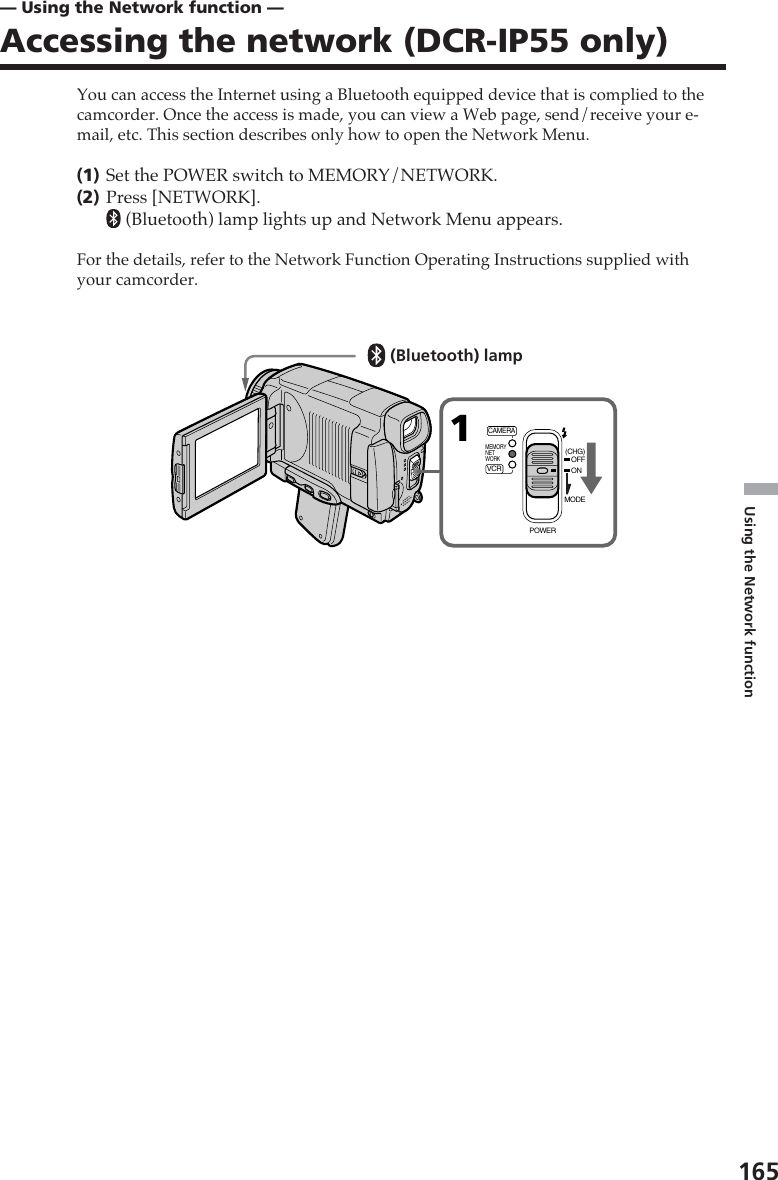 Using the Network function165You can access the Internet using a Bluetooth equipped device that is complied to thecamcorder. Once the access is made, you can view a Web page, send/receive your e-mail, etc. This section describes only how to open the Network Menu.(1)Set the POWER switch to MEMORY/NETWORK.(2)Press [NETWORK]. (Bluetooth) lamp lights up and Network Menu appears.For the details, refer to the Network Function Operating Instructions supplied withyour camcorder.— Using the Network function —Accessing the network (DCR-IP55 only)1MEMORYNETWORKVCRCAMERA(CHG)POWEROFFONMODE(Bluetooth) lamp