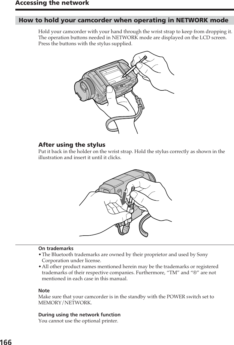 166Accessing the networkHow to hold your camcorder when operating in NETWORK modeHold your camcorder with your hand through the wrist strap to keep from dropping it.The operation buttons needed in NETWORK mode are displayed on the LCD screen.Press the buttons with the stylus supplied.After using the stylusPut it back in the holder on the wrist strap. Hold the stylus correctly as shown in theillustration and insert it until it clicks.On trademarks•The Bluetooth trademarks are owned by their proprietor and used by SonyCorporation under license.•All other product names mentioned herein may be the trademarks or registeredtrademarks of their respective companies. Furthermore, “TM” and “®” are notmentioned in each case in this manual.NoteMake sure that your camcorder is in the standby with the POWER switch set toMEMORY/NETWORK.During using the network functionYou cannot use the optional printer.