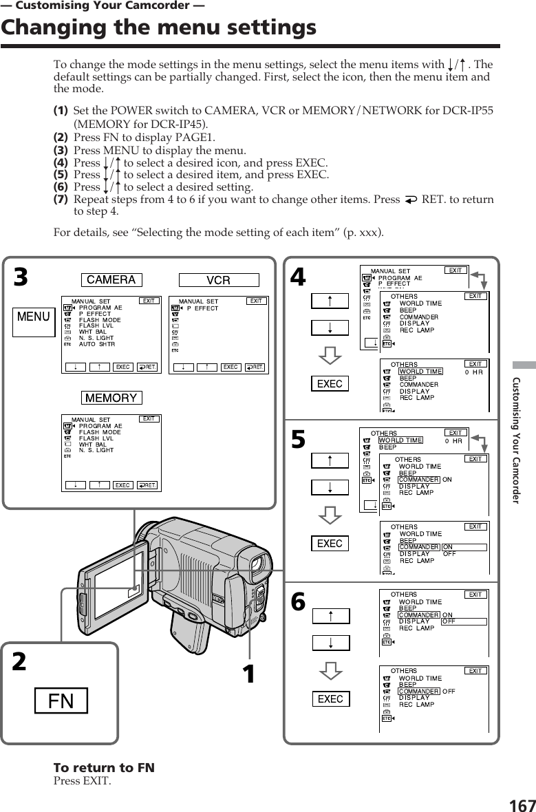 167Customising Your Camcorder213456Rr RrRrRrRrrRrRrR— Customising Your Camcorder —Changing the menu settingsTo change the mode settings in the menu settings, select the menu items with r/R . Thedefault settings can be partially changed. First, select the icon, then the menu item andthe mode.(1)Set the POWER switch to CAMERA, VCR or MEMORY/NETWORK for DCR-IP55(MEMORY for DCR-IP45).(2)Press FN to display PAGE1.(3)Press MENU to display the menu.(4)Press r/R to select a desired icon, and press EXEC.(5)Press r/R to select a desired item, and press EXEC.(6)Press r/R to select a desired setting.(7)Repeat steps from 4 to 6 if you want to change other items. Press   RET. to returnto step 4.For details, see “Selecting the mode setting of each item” (p. xxx).To return to FNPress EXIT.