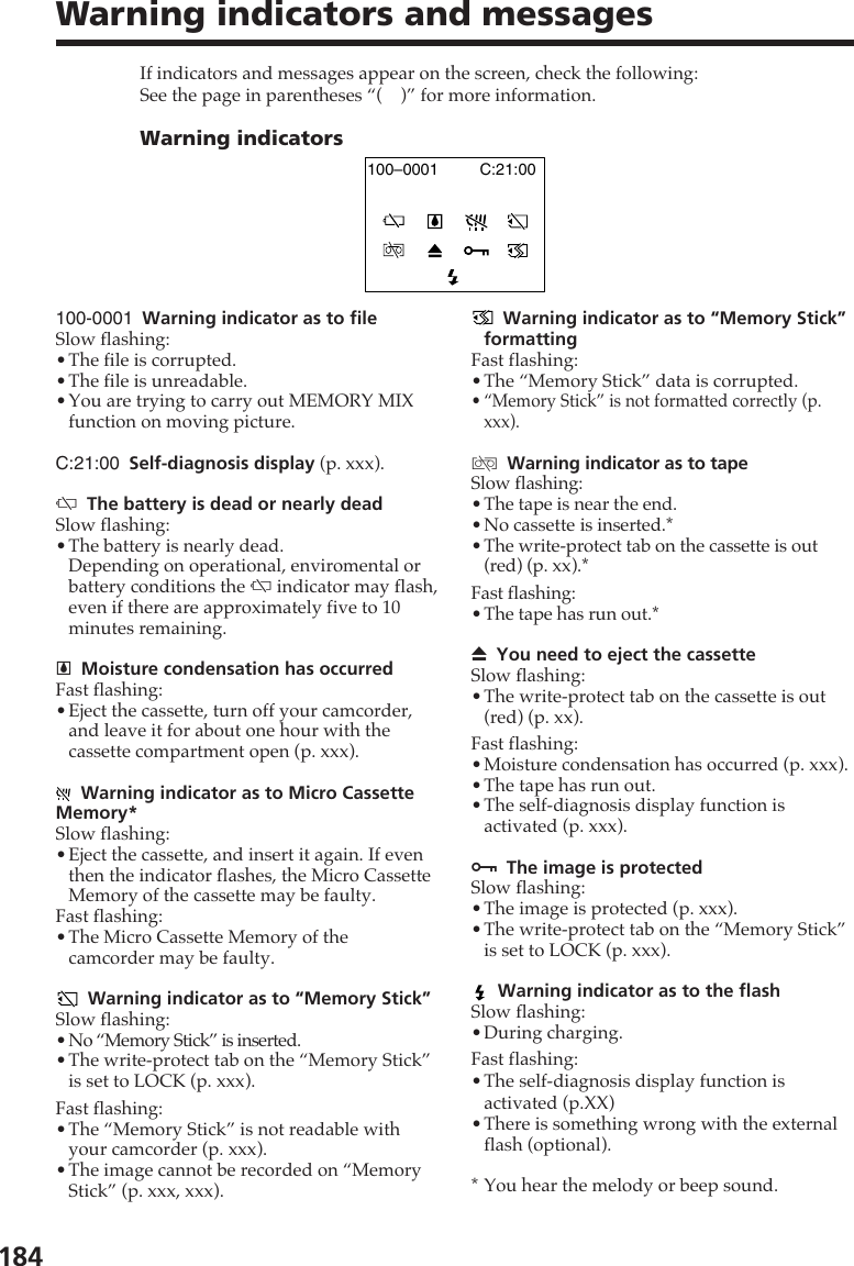 184Warning indicators and messages100-0001 Warning indicator as to fileSlow flashing:•The file is corrupted.•The file is unreadable.•You are trying to carry out MEMORY MIXfunction on moving picture.C:21:00 Self-diagnosis display (p. xxx).EThe battery is dead or nearly deadSlow flashing:•The battery is nearly dead.Depending on operational, enviromental orbattery conditions the E indicator may flash,even if there are approximately five to 10minutes remaining.%Moisture condensation has occurredFast flashing:•Eject the cassette, turn off your camcorder,and leave it for about one hour with thecassette compartment open (p. xxx).Warning indicator as to Micro CassetteMemory*Slow flashing:•Eject the cassette, and insert it again. If eventhen the indicator flashes, the Micro CassetteMemory of the cassette may be faulty.Fast flashing:•The Micro Cassette Memory of thecamcorder may be faulty.Warning indicator as to “Memory Stick”Slow flashing:•No “Memory Stick” is inserted.•The write-protect tab on the “Memory Stick”is set to LOCK (p. xxx).Fast flashing:•The “Memory Stick” is not readable withyour camcorder (p. xxx).•The image cannot be recorded on “MemoryStick” (p. xxx, xxx).If indicators and messages appear on the screen, check the following:See the page in parentheses “( )” for more information.Warning indicatorsC:21:00100–0001Warning indicator as to “Memory Stick”formattingFast flashing:•The “Memory Stick” data is corrupted.• “Memory Stick” is not formatted correctly (p.xxx).QWarning indicator as to tapeSlow flashing:•The tape is near the end.•No cassette is inserted.*•The write-protect tab on the cassette is out(red) (p. xx).*Fast flashing:•The tape has run out.*ZYou need to eject the cassetteSlow flashing:•The write-protect tab on the cassette is out(red) (p. xx).Fast flashing:•Moisture condensation has occurred (p. xxx).•The tape has run out.•The self-diagnosis display function isactivated (p. xxx).-The image is protectedSlow flashing:•The image is protected (p. xxx).•The write-protect tab on the “Memory Stick”is set to LOCK (p. xxx).Warning indicator as to the flashSlow flashing:•During charging.Fast flashing:•The self-diagnosis display function isactivated (p.XX)•There is something wrong with the externalflash (optional).*You hear the melody or beep sound.