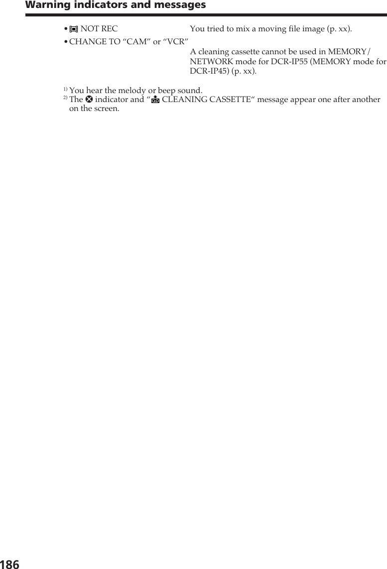186Warning indicators and messages• NOT REC You tried to mix a moving file image (p. xx).•CHANGE TO “CAM” or “VCR”A cleaning cassette cannot be used in MEMORY/NETWORK mode for DCR-IP55 (MEMORY mode forDCR-IP45) (p. xx).1) You hear the melody or beep sound.2) The x indicator and “  CLEANING CASSETTE“ message appear one after anotheron the screen.