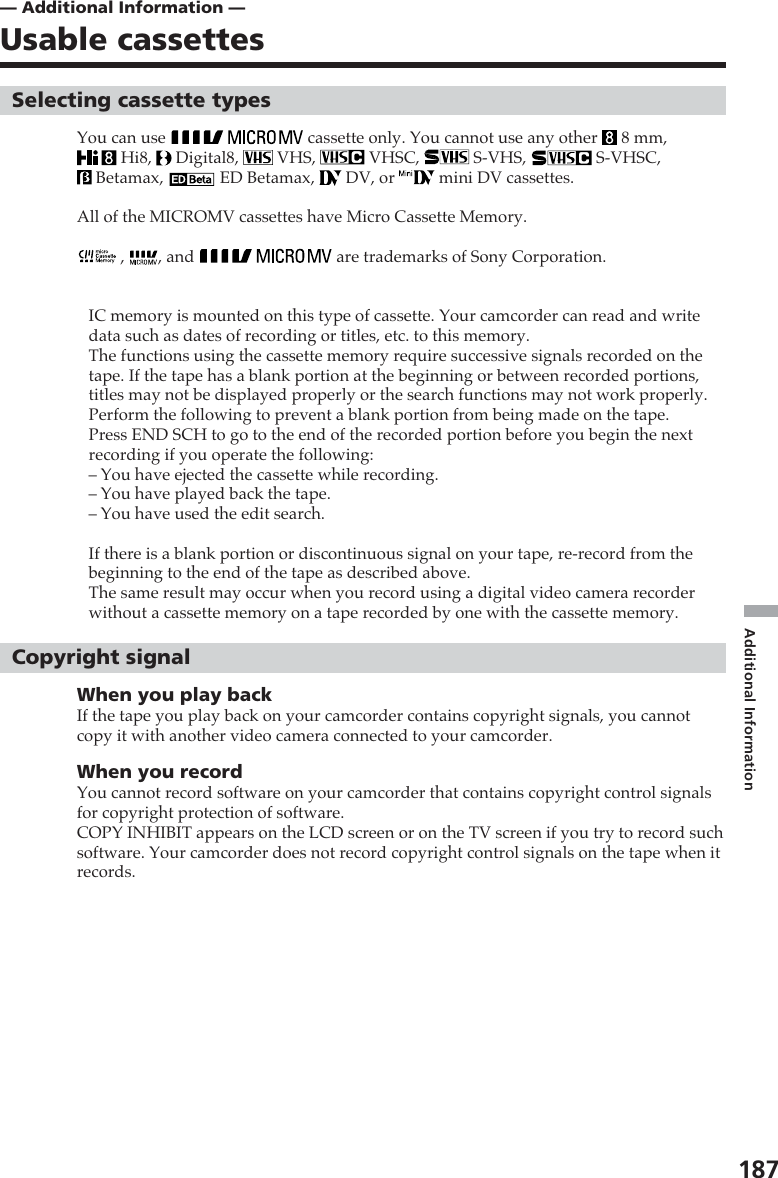 187Additional Information— Additional Information —Usable cassettesSelecting cassette typesYou can use   cassette only. You cannot use any other   8 mm, Hi8,   Digital8,   VHS,   VHSC,   S-VHS,   S-VHSC, Betamax,   ED Betamax,   DV, or   mini DV cassettes.All of the MICROMV cassettes have Micro Cassette Memory. ,  , and   are trademarks of Sony Corporation.IC memory is mounted on this type of cassette. Your camcorder can read and writedata such as dates of recording or titles, etc. to this memory.The functions using the cassette memory require successive signals recorded on thetape. If the tape has a blank portion at the beginning or between recorded portions,titles may not be displayed properly or the search functions may not work properly.Perform the following to prevent a blank portion from being made on the tape.Press END SCH to go to the end of the recorded portion before you begin the nextrecording if you operate the following:–You have ejected the cassette while recording.–You have played back the tape.–You have used the edit search.If there is a blank portion or discontinuous signal on your tape, re-record from thebeginning to the end of the tape as described above.The same result may occur when you record using a digital video camera recorderwithout a cassette memory on a tape recorded by one with the cassette memory.Copyright signalWhen you play backIf the tape you play back on your camcorder contains copyright signals, you cannotcopy it with another video camera connected to your camcorder.When you recordYou cannot record software on your camcorder that contains copyright control signalsfor copyright protection of software.COPY INHIBIT appears on the LCD screen or on the TV screen if you try to record suchsoftware. Your camcorder does not record copyright control signals on the tape when itrecords.