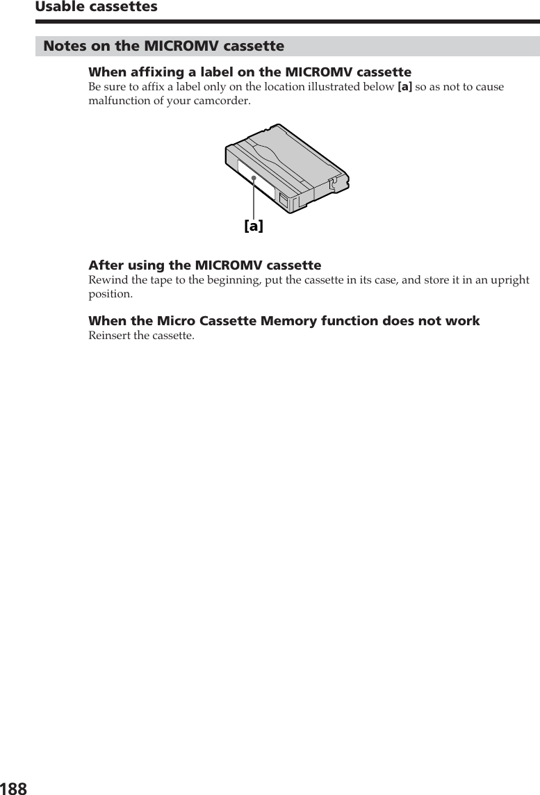 188Usable cassettesNotes on the MICROMV cassetteWhen affixing a label on the MICROMV cassetteBe sure to affix a label only on the location illustrated below [a] so as not to causemalfunction of your camcorder.After using the MICROMV cassetteRewind the tape to the beginning, put the cassette in its case, and store it in an uprightposition.When the Micro Cassette Memory function does not workReinsert the cassette.[a]