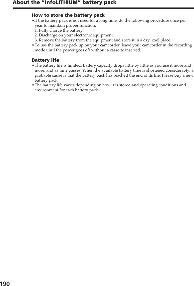 190About the “InfoLITHIUM” battery packHow to store the battery pack•If the battery pack is not used for a long time, do the following procedure once peryear to maintain proper function.1. Fully charge the battery.2. Discharge on your electronic equipment.3. Remove the battery from the equipment and store it in a dry, cool place.•To use the battery pack up on your camcorder, leave your camcorder in the recordingmode until the power goes off without a cassette inserted.Battery life•The battery life is limited. Battery capacity drops little by little as you use it more andmore, and as time passes. When the available battery time is shortened considerably, aprobable cause is that the battery pack has reached the end of its life. Please buy a newbattery pack.•The battery life varies depending on how it is stored and operating conditions andenvironment for each battery pack.