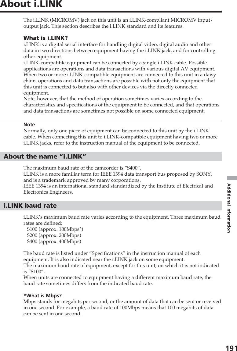 191Additional InformationThe i.LINK (MICROMV) jack on this unit is an i.LINK-compliant MICROMV input/output jack. This section describes the i.LINK standard and its features.What is i.LINK?i.LINK is a digital serial interface for handling digital video, digital audio and otherdata in two directions between equipment having the i.LINK jack, and for controllingother equipment.i.LINK-compatible equipment can be connected by a single i.LINK cable. Possibleapplications are operations and data transactions with various digital AV equipment.When two or more i.LINK-compatible equipment are connected to this unit in a daisychain, operations and data transactions are possible with not only the equipment thatthis unit is connected to but also with other devices via the directly connectedequipment.Note, however, that the method of operation sometimes varies according to thecharacteristics and specifications of the equipment to be connected, and that operationsand data transactions are sometimes not possible on some connected equipment.NoteNormally, only one piece of equipment can be connected to this unit by the i.LINKcable. When connecting this unit to i.LINK-compatible equipment having two or morei.LINK jacks, refer to the instruction manual of the equipment to be connected.About the name “i.LINK”The maximum baud rate of the camcorder is “S400”.i.LINK is a more familiar term for IEEE 1394 data transport bus proposed by SONY,and is a trademark approved by many corporations.IEEE 1394 is an international standard standardized by the Institute of Electrical andElectronics Engineers.i.LINK baud ratei.LINK’s maximum baud rate varies according to the equipment. Three maximum baudrates are defined:S100 (approx. 100Mbps*)S200 (approx. 200Mbps)S400 (approx. 400Mbps)The baud rate is listed under “Specifications” in the instruction manual of eachequipment. It is also indicated near the i.LINK jack on some equipment.The maximum baud rate of equipment, except for this unit, on which it is not indicatedis “S100”.When units are connected to equipment having a different maximum baud rate, thebaud rate sometimes differs from the indicated baud rate.*What is Mbps?Mbps stands for megabits per second, or the amount of data that can be sent or receivedin one second. For example, a baud rate of 100Mbps means that 100 megabits of datacan be sent in one second.About i.LINK