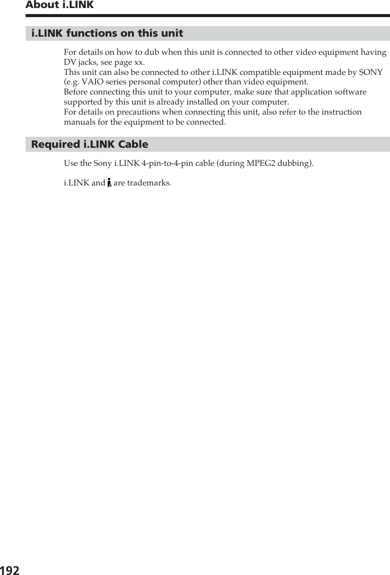 192About i.LINKi.LINK functions on this unitFor details on how to dub when this unit is connected to other video equipment havingDV jacks, see page xx.This unit can also be connected to other i.LINK compatible equipment made by SONY(e.g. VAIO series personal computer) other than video equipment.Before connecting this unit to your computer, make sure that application softwaresupported by this unit is already installed on your computer.For details on precautions when connecting this unit, also refer to the instructionmanuals for the equipment to be connected.Required i.LINK CableUse the Sony i.LINK 4-pin-to-4-pin cable (during MPEG2 dubbing).i.LINK and   are trademarks.