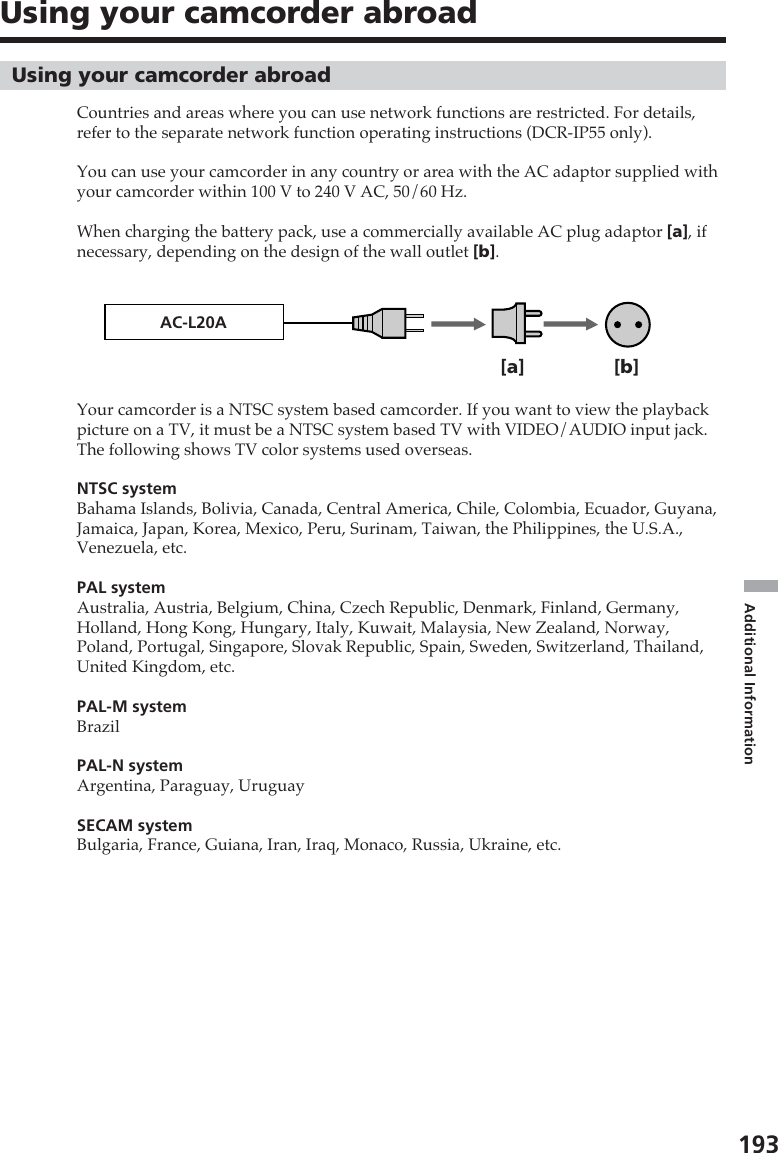 193Additional InformationUsing your camcorder abroadCountries and areas where you can use network functions are restricted. For details,refer to the separate network function operating instructions (DCR-IP55 only).You can use your camcorder in any country or area with the AC adaptor supplied withyour camcorder within 100 V to 240 V AC, 50/60 Hz.When charging the battery pack, use a commercially available AC plug adaptor [a], ifnecessary, depending on the design of the wall outlet [b].Your camcorder is a NTSC system based camcorder. If you want to view the playbackpicture on a TV, it must be a NTSC system based TV with VIDEO/AUDIO input jack.The following shows TV color systems used overseas.NTSC systemBahama Islands, Bolivia, Canada, Central America, Chile, Colombia, Ecuador, Guyana,Jamaica, Japan, Korea, Mexico, Peru, Surinam, Taiwan, the Philippines, the U.S.A.,Venezuela, etc.PAL systemAustralia, Austria, Belgium, China, Czech Republic, Denmark, Finland, Germany,Holland, Hong Kong, Hungary, Italy, Kuwait, Malaysia, New Zealand, Norway,Poland, Portugal, Singapore, Slovak Republic, Spain, Sweden, Switzerland, Thailand,United Kingdom, etc.PAL-M systemBrazilPAL-N systemArgentina, Paraguay, UruguaySECAM systemBulgaria, France, Guiana, Iran, Iraq, Monaco, Russia, Ukraine, etc.Using your camcorder abroadAC-L20A[b][a]