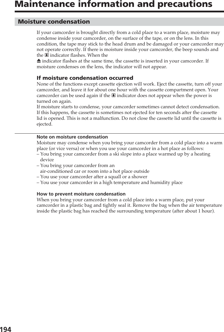 194Maintenance information and precautionsMoisture condensationIf your camcorder is brought directly from a cold place to a warm place, moisture maycondense inside your camcorder, on the surface of the tape, or on the lens. In thiscondition, the tape may stick to the head drum and be damaged or your camcorder maynot operate correctly. If there is moisture inside your camcorder, the beep sounds andthe % indicator flashes. When theZ indicator flashes at the same time, the cassette is inserted in your camcorder. Ifmoisture condenses on the lens, the indicator will not appear.If moisture condensation occurredNone of the functions except cassette ejection will work. Eject the cassette, turn off yourcamcorder, and leave it for about one hour with the cassette compartment open. Yourcamcorder can be used again if the % indicator does not appear when the power isturned on again.If moisture starts to condense, your camcorder sometimes cannot detect condensation.If this happens, the cassette is sometimes not ejected for ten seconds after the cassettelid is opened. This is not a malfunction. Do not close the cassette lid until the cassette isejected.Note on moisture condensationMoisture may condense when you bring your camcorder from a cold place into a warmplace (or vice versa) or when you use your camcorder in a hot place as follows:– You bring your camcorder from a ski slope into a place warmed up by a heatingdevice– You bring your camcorder from anair-conditioned car or room into a hot place outside– You use your camcorder after a squall or a shower– You use your camcorder in a high temperature and humidity placeHow to prevent moisture condensationWhen you bring your camcorder from a cold place into a warm place, put yourcamcorder in a plastic bag and tightly seal it. Remove the bag when the air temperatureinside the plastic bag has reached the surrounding temperature (after about 1 hour).