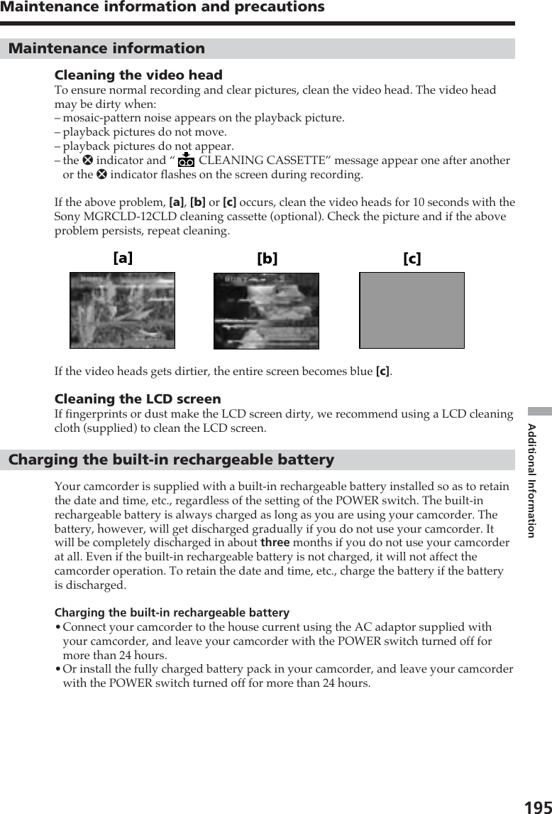 195Additional InformationMaintenance information and precautions[a] [b] [c]Maintenance informationCleaning the video headTo ensure normal recording and clear pictures, clean the video head. The video headmay be dirty when:–mosaic-pattern noise appears on the playback picture.–playback pictures do not move.–playback pictures do not appear.–the x indicator and “  CLEANING CASSETTE” message appear one after anotheror the x indicator flashes on the screen during recording.If the above problem, [a], [b] or [c] occurs, clean the video heads for 10 seconds with theSony MGRCLD-12CLD cleaning cassette (optional). Check the picture and if the aboveproblem persists, repeat cleaning.If the video heads gets dirtier, the entire screen becomes blue [c].Cleaning the LCD screenIf fingerprints or dust make the LCD screen dirty, we recommend using a LCD cleaningcloth (supplied) to clean the LCD screen.Charging the built-in rechargeable batteryYour camcorder is supplied with a built-in rechargeable battery installed so as to retainthe date and time, etc., regardless of the setting of the POWER switch. The built-inrechargeable battery is always charged as long as you are using your camcorder. Thebattery, however, will get discharged gradually if you do not use your camcorder. Itwill be completely discharged in about three months if you do not use your camcorderat all. Even if the built-in rechargeable battery is not charged, it will not affect thecamcorder operation. To retain the date and time, etc., charge the battery if the batteryis discharged.Charging the built-in rechargeable battery•Connect your camcorder to the house current using the AC adaptor supplied withyour camcorder, and leave your camcorder with the POWER switch turned off formore than 24 hours.•Or install the fully charged battery pack in your camcorder, and leave your camcorderwith the POWER switch turned off for more than 24 hours.