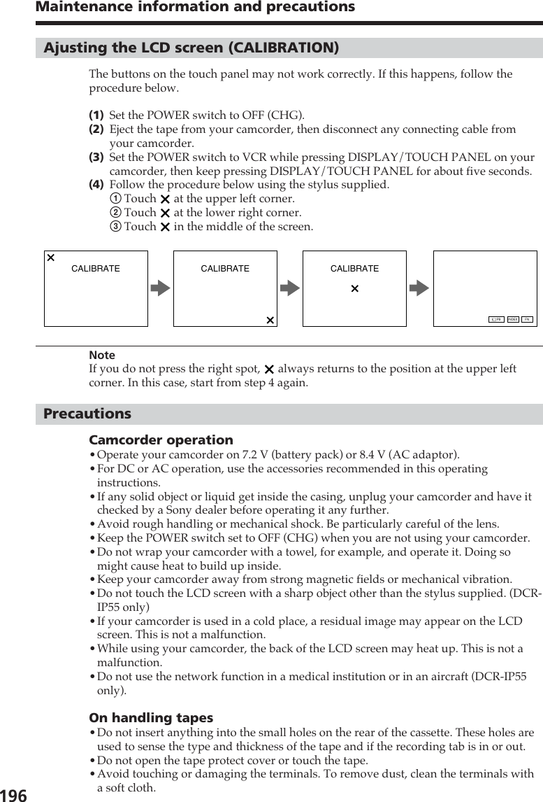 196Maintenance information and precautionsCALIBRATE CALIBRATE CALIBRATEFNINDEXPBAjusting the LCD screen (CALIBRATION)The buttons on the touch panel may not work correctly. If this happens, follow theprocedure below.(1)Set the POWER switch to OFF (CHG).(2)Eject the tape from your camcorder, then disconnect any connecting cable fromyour camcorder.(3)Set the POWER switch to VCR while pressing DISPLAY/TOUCH PANEL on yourcamcorder, then keep pressing DISPLAY/TOUCH PANEL for about five seconds.(4)Follow the procedure below using the stylus supplied.1Touch   at the upper left corner.2Touch   at the lower right corner.3Touch   in the middle of the screen.NoteIf you do not press the right spot,   always returns to the position at the upper leftcorner. In this case, start from step 4 again.PrecautionsCamcorder operation•Operate your camcorder on 7.2 V (battery pack) or 8.4 V (AC adaptor).•For DC or AC operation, use the accessories recommended in this operatinginstructions.•If any solid object or liquid get inside the casing, unplug your camcorder and have itchecked by a Sony dealer before operating it any further.•Avoid rough handling or mechanical shock. Be particularly careful of the lens.•Keep the POWER switch set to OFF (CHG) when you are not using your camcorder.•Do not wrap your camcorder with a towel, for example, and operate it. Doing somight cause heat to build up inside.•Keep your camcorder away from strong magnetic fields or mechanical vibration.•Do not touch the LCD screen with a sharp object other than the stylus supplied. (DCR-IP55 only)•If your camcorder is used in a cold place, a residual image may appear on the LCDscreen. This is not a malfunction.•While using your camcorder, the back of the LCD screen may heat up. This is not amalfunction.•Do not use the network function in a medical institution or in an aircraft (DCR-IP55only).On handling tapes•Do not insert anything into the small holes on the rear of the cassette. These holes areused to sense the type and thickness of the tape and if the recording tab is in or out.•Do not open the tape protect cover or touch the tape.•Avoid touching or damaging the terminals. To remove dust, clean the terminals witha soft cloth.