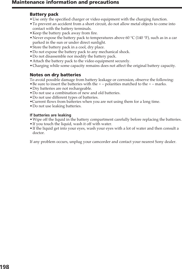 198Maintenance information and precautionsBattery pack•Use only the specified charger or video equipment with the charging function.•To prevent an accident from a short circuit, do not allow metal objects to come intocontact with the battery terminals.•Keep the battery pack away from fire.•Never expose the battery pack to temperatures above 60 °C (140 °F), such as in a carparked in the sun or under direct sunlight.•Store the battery pack in a cool, dry place.•Do not expose the battery pack to any mechanical shock.•Do not disassemble nor modify the battery pack.•Attach the battery pack to the video equipment securely.•Charging while some capacity remains does not affect the original battery capacity.Notes on dry batteriesTo avoid possible damage from battery leakage or corrosion, observe the following:•Be sure to insert the batteries with the + – polarities matched to the + – marks.•Dry batteries are not rechargeable.•Do not use a combination of new and old batteries.•Do not use different types of batteries.•Current flows from batteries when you are not using them for a long time.•Do not use leaking batteries.If batteries are leaking•Wipe off the liquid in the battery compartment carefully before replacing the batteries.•If you touch the liquid, wash it off with water.•If the liquid get into your eyes, wash your eyes with a lot of water and then consult adoctor.If any problem occurs, unplug your camcorder and contact your nearest Sony dealer.