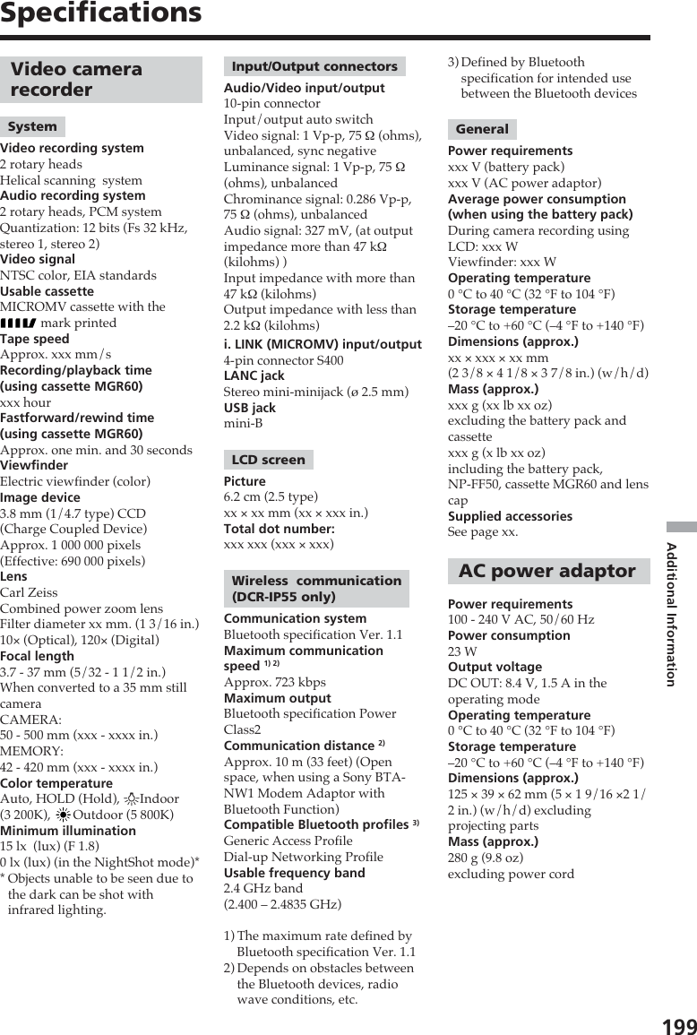 199Additional InformationSpecificationsVideo camerarecorderSystemVideo recording system2 rotary headsHelical scanning  systemAudio recording system2 rotary heads, PCM systemQuantization: 12 bits (Fs 32 kHz,stereo 1, stereo 2)Video signalNTSC color, EIA standardsUsable cassetteMICROMV cassette with the mark printedTape speedApprox. xxx mm/sRecording/playback time(using cassette MGR60)xxx hourFastforward/rewind time(using cassette MGR60)Approx. one min. and 30 secondsViewfinderElectric viewfinder (color)Image device3.8 mm (1/4.7 type) CCD(Charge Coupled Device)Approx. 1 000 000 pixels(Effective: 690 000 pixels)LensCarl ZeissCombined power zoom lensFilter diameter xx mm. (1 3/16 in.)10× (Optical), 120× (Digital)Focal length3.7 - 37 mm (5/32 - 1 1/2 in.)When converted to a 35 mm stillcameraCAMERA:50 - 500 mm (xxx - xxxx in.)MEMORY:42 - 420 mm (xxx - xxxx in.)Color temperatureAuto, HOLD (Hold), nIndoor(3 200K),  Outdoor (5 800K)Minimum illumination15 lx  (lux) (F 1.8)0 lx (lux) (in the NightShot mode)**Objects unable to be seen due tothe dark can be shot withinfrared lighting.Input/Output connectorsAudio/Video input/output10-pin connectorInput/output auto switchVideo signal: 1 Vp-p, 75 Ω (ohms),unbalanced, sync negativeLuminance signal: 1 Vp-p, 75 Ω(ohms), unbalancedChrominance signal: 0.286 Vp-p,75 Ω (ohms), unbalancedAudio signal: 327 mV, (at outputimpedance more than 47 kΩ(kilohms) )Input impedance with more than47 kΩ (kilohms)Output impedance with less than2.2 kΩ (kilohms)i. LINK (MICROMV) input/output4-pin connector S400LANC jackStereo mini-minijack (ø 2.5 mm)USB jackmini-BLCD screenPicture6.2 cm (2.5 type)xx × xx mm (xx × xxx in.)Total dot number:xxx xxx (xxx × xxx)Wireless  communication(DCR-IP55 only)Communication systemBluetooth specification Ver. 1.1Maximum communicationspeed 1) 2)Approx. 723 kbpsMaximum outputBluetooth specification PowerClass2Communication distance 2)Approx. 10 m (33 feet) (Openspace, when using a Sony BTA-NW1 Modem Adaptor withBluetooth Function)Compatible Bluetooth profiles 3)Generic Access ProfileDial-up Networking ProfileUsable frequency band2.4 GHz band(2.400 – 2.4835 GHz)1) The maximum rate defined byBluetooth specification Ver. 1.12) Depends on obstacles betweenthe Bluetooth devices, radiowave conditions, etc.3) Defined by Bluetoothspecification for intended usebetween the Bluetooth devicesGeneralPower requirementsxxx V (battery pack)xxx V (AC power adaptor)Average power consumption(when using the battery pack)During camera recording usingLCD: xxx WViewfinder: xxx WOperating temperature0 °C to 40 °C (32 °F to 104 °F)Storage temperature–20 °C to +60 °C (–4 °F to +140 °F)Dimensions (approx.)xx × xxx × xx mm(2 3/8 × 4 1/8 × 3 7/8 in.) (w/h/d)Mass (approx.)xxx g (xx lb xx oz)excluding the battery pack andcassettexxx g (x lb xx oz)including the battery pack,NP-FF50, cassette MGR60 and lenscapSupplied accessoriesSee page xx.AC power adaptorPower requirements100 - 240 V AC, 50/60 HzPower consumption23 WOutput voltageDC OUT: 8.4 V, 1.5 A in theoperating modeOperating temperature0 °C to 40 °C (32 °F to 104 °F)Storage temperature–20 °C to +60 °C (–4 °F to +140 °F)Dimensions (approx.)125 × 39 × 62 mm (5 × 1 9/16 ×2 1/2 in.) (w/h/d) excludingprojecting partsMass (approx.)280 g (9.8 oz)excluding power cord