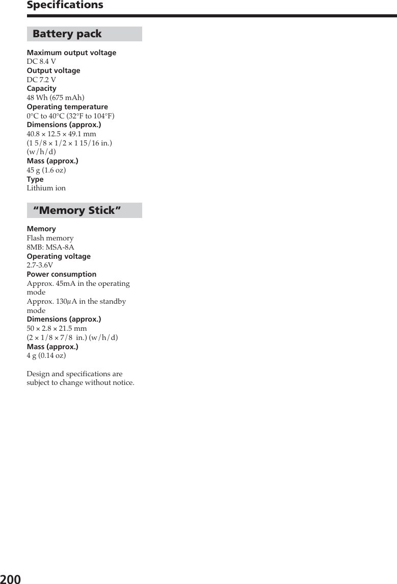 200Battery packMaximum output voltageDC 8.4 VOutput voltageDC 7.2 VCapacity48 Wh (675 mAh)Operating temperature0°C to 40°C (32°F to 104°F)Dimensions (approx.)40.8 × 12.5 × 49.1 mm(1 5/8 × 1/2 × 1 15/16 in.)(w/h/d)Mass (approx.)45 g (1.6 oz)TypeLithium ion“Memory Stick”MemoryFlash memory8MB: MSA-8AOperating voltage2.7-3.6VPower consumptionApprox. 45mA in the operatingmodeApprox. 130µA in the standbymodeDimensions (approx.)50 × 2.8 × 21.5 mm(2 × 1/8 × 7/8  in.) (w/h/d)Mass (approx.)4 g (0.14 oz)Design and specifications aresubject to change without notice.Specifications