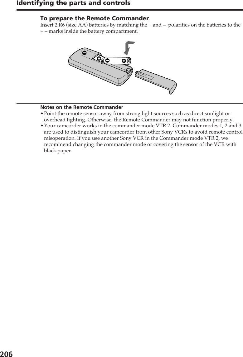 206To prepare the Remote CommanderInsert 2 R6 (size AA) batteries by matching the + and –  polarities on the batteries to the+ – marks inside the battery compartment.Notes on the Remote Commander•Point the remote sensor away from strong light sources such as direct sunlight oroverhead lighting. Otherwise, the Remote Commander may not function properly.•Your camcorder works in the commander mode VTR 2. Commander modes 1, 2 and 3are used to distinguish your camcorder from other Sony VCRs to avoid remote controlmisoperation. If you use another Sony VCR in the Commander mode VTR 2, werecommend changing the commander mode or covering the sensor of the VCR withblack paper.Identifying the parts and controls