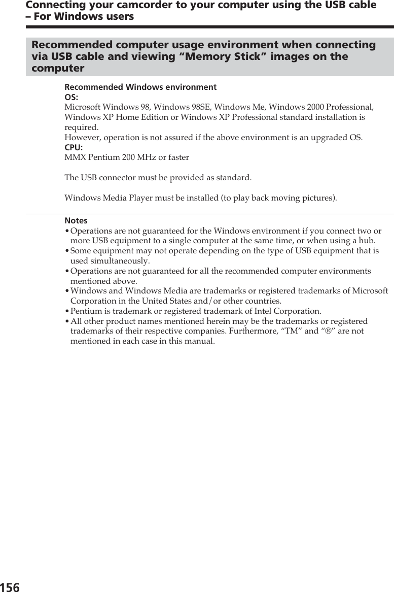 156Connecting your camcorder to your computer using the USB cable– For Windows usersRecommended computer usage environment when connectingvia USB cable and viewing “Memory Stick” images on thecomputerRecommended Windows environmentOS:Microsoft Windows 98, Windows 98SE, Windows Me, Windows 2000 Professional,Windows XP Home Edition or Windows XP Professional standard installation isrequired.However, operation is not assured if the above environment is an upgraded OS.CPU:MMX Pentium 200 MHz or fasterThe USB connector must be provided as standard.Windows Media Player must be installed (to play back moving pictures).Notes•Operations are not guaranteed for the Windows environment if you connect two ormore USB equipment to a single computer at the same time, or when using a hub.•Some equipment may not operate depending on the type of USB equipment that isused simultaneously.•Operations are not guaranteed for all the recommended computer environmentsmentioned above.•Windows and Windows Media are trademarks or registered trademarks of MicrosoftCorporation in the United States and/or other countries.•Pentium is trademark or registered trademark of Intel Corporation.•All other product names mentioned herein may be the trademarks or registeredtrademarks of their respective companies. Furthermore, “TM” and “®” are notmentioned in each case in this manual.