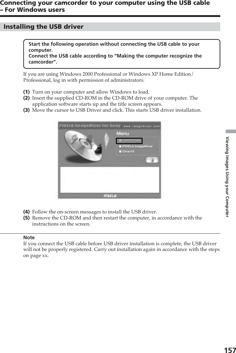 157Viewing Images Using your ComputerInstalling the USB driverStart the following operation without connecting the USB cable to yourcomputer.Connect the USB cable according to “Making the computer recognize thecamcorder”.If you are using Windows 2000 Professional or Windows XP Home Edition/Professional, log in with permission of administrators.(1)Turn on your computer and allow Windows to load.(2)Insert the supplied CD-ROM in the CD-ROM drive of your computer. Theapplication software starts up and the title screen appears.(3)Move the cursor to USB Driver and click. This starts USB driver installation.(4)Follow the on-screen messages to install the USB driver.(5)Remove the CD-ROM and then restart the computer, in accordance with theinstructions on the screen.NoteIf you connect the USB cable before USB driver installation is complete, the USB driverwill not be properly registered. Carry out installation again in accordance with the stepson page xx.Connecting your camcorder to your computer using the USB cable– For Windows users