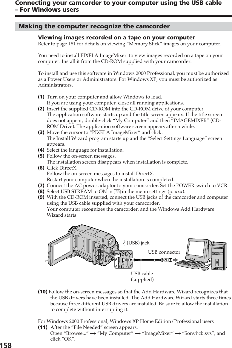 158Making the computer recognize the camcorderViewing images recorded on a tape on your computerRefer to page 181 for details on viewing “Memory Stick” images on your computer.You need to install PIXELA ImageMixer  to view images recorded on a tape on yourcomputer. Install it from the CD-ROM supplied with your camcorder.To install and use this software in Windows 2000 Professional, you must be authorizedas a Power Users or Administrators. For Windows XP, you must be authorized asAdministrators.(1)Turn on your computer and allow Windows to load.If you are using your computer, close all running applications.(2)Insert the supplied CD-ROM into the CD-ROM drive of your computer.The application software starts up and the title screen appears. If the title screendoes not appear, double-click “My Computer” and then “IMAGEMIXER” (CD-ROM Drive). The application software screen appears after a while.(3)Move the cursor to “PIXELA ImageMixer” and click.The Install Wizard program starts up and the “Select Settings Language” screenappears.(4)Select the language for installation.(5)Follow the on-screen messages.The installation screen disappears when installation is complete.(6)Click DirectX.Follow the on-screen messages to install DirectX.Restart your computer when the installation is completed.(7)Connect the AC power adaptor to your camcorder. Set the POWER switch to VCR.(8)Select USB STREAM to ON in   in the menu settings (p. xxx).(9)With the CD-ROM inserted, connect the USB jacks of the camcorder and computerusing the USB cable supplied with your camcorder.Your computer recognizes the camcorder, and the Windows Add HardwareWizard starts.(10) Follow the on-screen messages so that the Add Hardware Wizard recognizes thatthe USB drivers have been installed. The Add Hardware Wizard starts three timesbecause three different USB drivers are installed. Be sure to allow the installationto complete without interrupting it.For Windows 2000 Professional, Windows XP Home Edition/Professional users(11)After the “File Needed” screen appears.Open “Browse...” t “My Computer” t “ImageMixer” t “Sonyhcb.sys”, andclick “OK”.Connecting your camcorder to your computer using the USB cable– For Windows usersUSB connectorUSB cable(supplied) (USB) jack