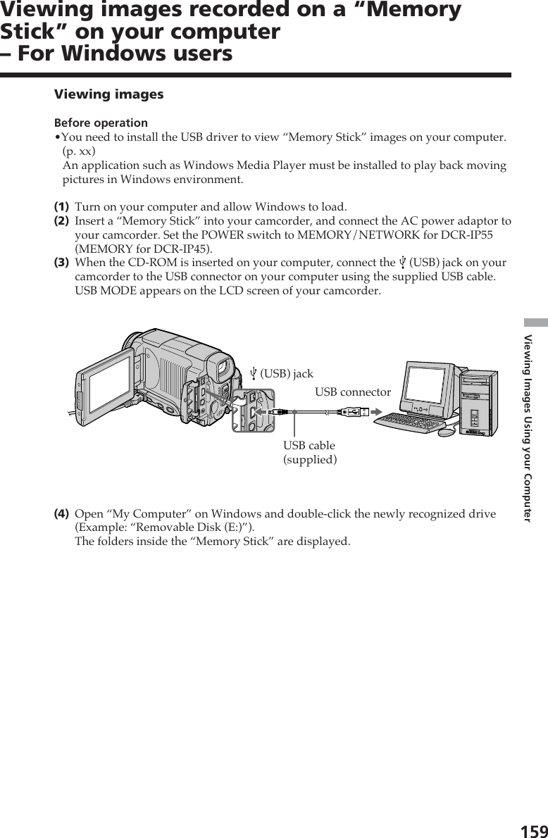 159Viewing Images Using your ComputerUSB connectorUSB cable(supplied) (USB) jackViewing imagesBefore operation•You need to install the USB driver to view “Memory Stick” images on your computer.(p. xx)An application such as Windows Media Player must be installed to play back movingpictures in Windows environment.(1)Turn on your computer and allow Windows to load.(2)Insert a “Memory Stick” into your camcorder, and connect the AC power adaptor toyour camcorder. Set the POWER switch to MEMORY/NETWORK for DCR-IP55(MEMORY for DCR-IP45).(3)When the CD-ROM is inserted on your computer, connect the   (USB) jack on yourcamcorder to the USB connector on your computer using the supplied USB cable.USB MODE appears on the LCD screen of your camcorder.(4)Open “My Computer” on Windows and double-click the newly recognized drive(Example: “Removable Disk (E:)”).The folders inside the “Memory Stick” are displayed.Viewing images recorded on a “MemoryStick” on your computer– For Windows users