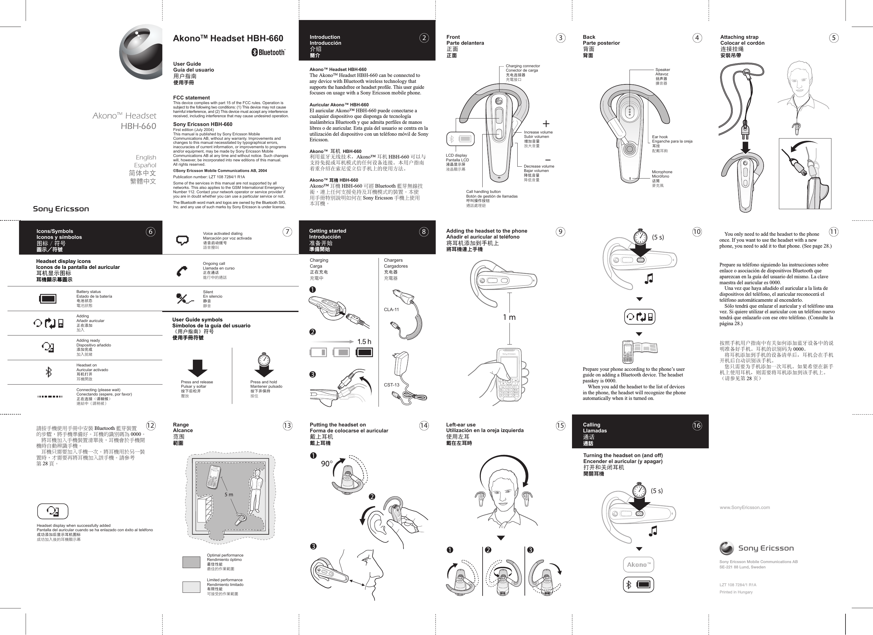 CLA-11CST-133 4 5897 10 111312 14 15 16www.SonyEricsson.comLZT 108 7284/1 R1APrinted in HungarySony Ericsson Mobile Communications ABSE-221 88 Lund, SwedenAkonoTM Headset HBH-660 FCC statementThis device complies with part 15 of the FCC rules. Operation is subject to the following two conditions: (1) This device may not cause  harmful interference, and (2) This device must accept any interference received, including interference that may cause undesired operation.Sony Ericsson HBH-660First edition (July 2004)This manual is published by Sony Ericsson Mobile Communications AB, without any warranty. Improvements and changes to this manual necessitated by typographical errors, inaccuracies of current information, or improvements to programs and/or equipment, may be made by Sony Ericsson Mobile Communications AB at any time and without notice. Such changes will, however, be incorporated into new editions of this manual.All rights reserved.©Sony Ericsson Mobile Communications AB, 2004Publication number: LZT 108 7284/1 R1ASome of the services in this manual are not supported by all networks. This also applies to the GSM International Emergency Number 112. Contact your network operator or service provider if you are in doubt whether you can use a particular service or not.The Bluetooth word mark and logos are owned by the Bluetooth SIG, Inc. and any use of such marks by Sony Ericsson is under license.(5 s)(5 s)26Akono™ Headset HBH-660 The AkonoTM Headset HBH-660 can be connected to any device with Bluetooth wireless technology that supports the handsfree or headset proﬁle. This user guide focuses on usage with a Sony Ericsson mobile phone.Auricular Akono™ HBH-660El auricular Akono™ HBH-660 puede conectarse a cualquier dispositivo que disponga de tecnología inalámbrica Bluetooth y que admita perﬁles de manos libres o de auricular. Esta guía del usuario se centra en la utilización del dispositivo con un teléfono móvil de Sony Ericsson.Akono™ 耳机 HBH-660利用蓝牙无线技术，Akono™ 耳机 HBH-660 可以与支持免提或耳机模式的任何设备连接。本用户指南着重介绍在索尼爱立信手机上的使用方法。Akono™ 耳機 HBH-660 Akono™ 耳機 HBH-660 可經 Bluetooth 藍芽無線技術，連上任何支援免持及耳機模式的裝置。本使 用手冊特別說明如何在 Sony Ericsson 手機上使用本耳機。按照手机用户指南中有关如何添加蓝牙设备中的说明准备好手机。耳机的识别码为 0000。  将耳机添加到手机的设备清单后，耳机会在手机开机后自动识别该手机。  您只需要为手机添加一次耳机。如果希望在新手机上使用耳机，则需要将耳机添加到该手机上。（请参见第 28 页）Prepare su teléfono siguiendo las instrucciones sobre enlace o asociación de dispositivos Bluetooth que aparezcan en la guía del usuario del mismo. La clave maestra del auricular es 0000.  Una vez que haya añadido el auricular a la lista de dispositivos del teléfono, el auricular reconocerá el teléfono automáticamente al encenderlo.  Sólo tendrá que enlazar el auricular y el teléfono una vez. Si quiere utilizar el auricular con un teléfono nuevo tendrá que enlazarlo con ese otro teléfono. (Consulte la página 28.)請按手機使用手冊中安裝 Bluetooth 藍芽裝置的步驟，將手機準備好。耳機的識別碼為 0000。  將耳機加入手機裝置清單後，耳機會於手機開機時自動辨識手機。  耳機只需要加入手機一次。將耳機用於另一裝置時，才需要再將耳機加入該手機。請參考第 28 頁。Prepare your phone according to the phone’s user guide on adding a Bluetooth device. The headset passkey is 0000.  When you add the headset to the list of devices in the phone, the headset will recognize the phone automatically when it is turned on.   You only need to add the headset to the phone once. If you want to use the headset with a new phone, you need to add it to that phone. (See page 28.)User GuideGuía del usuario用户指南使用手冊EnglishEspañol简体中文繁體中文IntroductionIntroducción介绍簡介FrontParte delantera正面正面Charging connectorConector de carga充电连接器充電接口BackParte posterior背面背面SpeakerAltavoz扬声器擴音器Attaching strapColocar el cordón连接挂绳安裝吊帶Ear hookEnganche para la oreja耳挂配戴耳鉤MicrophoneMicrófono话筒麥克風Increase volumeSubir volumen增加音量放大音量Decrease volumeBajar volumen降低音量降低音量LCD displayPantalla LCD液晶显示屏液晶顯示幕Call handling buttonBotón de gestión de llamadas呼叫操作按钮通話處理鈕Adding the headset to the phoneAñadir el auricular al teléfono将耳机添加到手机上將耳機連上手機Getting startedIntroducción准备开始準備開始ChargingCarga正在充电充電中ChargersCargadores充电器充電器CallingLlamadas通话通話Turning the headset on (and off)Encender el auricular (y apagar)打开和关闭耳机開關耳機Left-ear useUtilización en la oreja izquierda使用左耳戴在左耳時Putting the headset onForma de colocarse el auricular戴上耳机戴上耳機Press and holdMantener pulsado按下并保持按住Press and releasePulsar y soltar按下后松开壓放RangeAlcance范围範圍User Guide symbolsSímbolos de la guía del usuario《用户指南》符号使用手冊符號SilentEn silencio静音靜音Ongoing callLlamada en curso正在通话進行中的通話Voice activated dialingMarcación por voz activada语音启动拨号語音撥叫Limited performanceRendimiento limitado有限性能可接受的作業範圍Optimal performanceRendimiento óptimo最佳性能最佳的作業範圍Headset display when successfully addedPantalla del auricular cuando se ha enlazado con éxito al teléfono成功添加后显示耳机图标成功加入後的耳機顯示幕Icons/SymbolsIconos y símbolos图标／符号圖示／符號Headset display iconsIconos de la pantalla del auricular耳机显示图标耳機顯示幕圖示Battery statusEstado de la batería电池状态電池狀態AddingAñadir auricular正在添加加入Adding readyDispositivo añadido添加完成加入就緒Headset onAuricular activado耳机打开耳機開啟Connecting (please wait)Conectando (espere, por favor)正在连接（请稍候）連結中（請稍候）