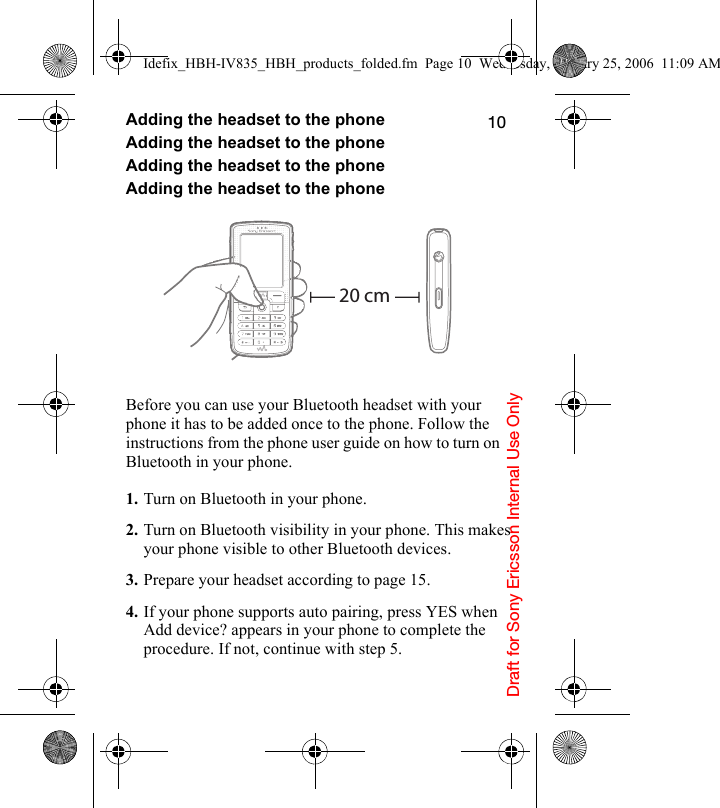 Draft for Sony Ericsson Internal Use Only10Adding the headset to the phoneAdding the headset to the phoneAdding the headset to the phoneAdding the headset to the phoneBefore you can use your Bluetooth headset with your phone it has to be added once to the phone. Follow the instructions from the phone user guide on how to turn on Bluetooth in your phone.1. Turn on Bluetooth in your phone.2. Turn on Bluetooth visibility in your phone. This makes your phone visible to other Bluetooth devices.3. Prepare your headset according to page 15.4. If your phone supports auto pairing, press YES when Add device? appears in your phone to complete the procedure. If not, continue with step 5.20 cmIdefix_HBH-IV835_HBH_products_folded.fm  Page 10  Wednesday, January 25, 2006  11:09 AM