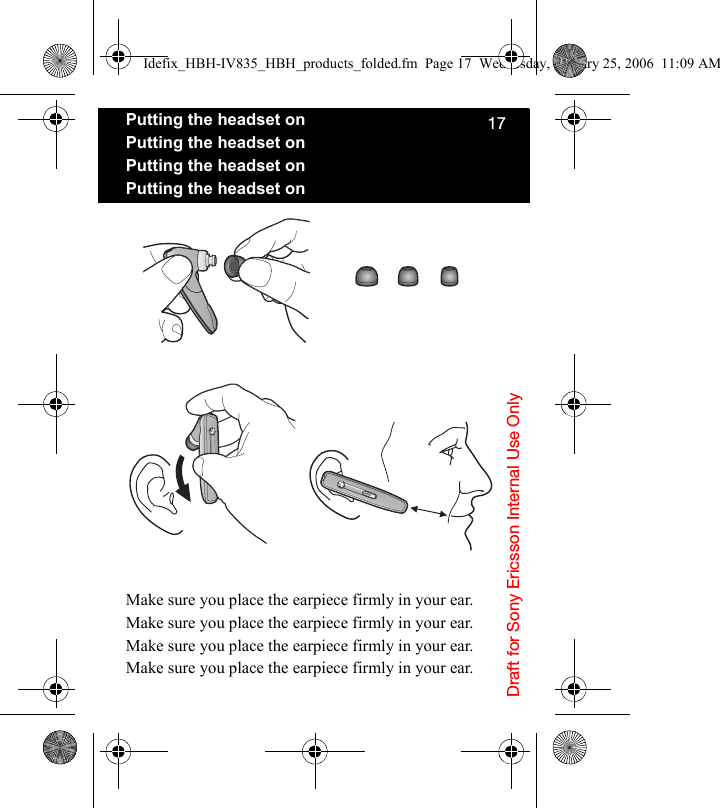 Draft for Sony Ericsson Internal Use Only17Putting the headset onPutting the headset onPutting the headset onPutting the headset onMake sure you place the earpiece firmly in your ear.Make sure you place the earpiece firmly in your ear.Make sure you place the earpiece firmly in your ear.Make sure you place the earpiece firmly in your ear.Idefix_HBH-IV835_HBH_products_folded.fm  Page 17  Wednesday, January 25, 2006  11:09 AM